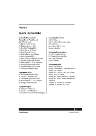 Anexo II

Equipes de Trabalho
Comissão Preparatória                      Equipe de Secretaria
(Conselho de Presbíteros)                  Ir. Diva Moura
Dom Moacir Silva                           Regina Célia O. Siqueira Araújo
Pe. Edinei Evaldo Batista                  Débora Prado
Pe. Eduardo Fraga e Silva                  Karla Aparecida Ferreira
Pe. Geraldo Alves da Silva                 Roseane da Silva
Pe. José Afonso de Souza
Pe. José Cândido Pereira                   Equipe de Comunicação
Pe. José Roberto Fortes Palau              Pe. Edinei Evaldo Batista
Pe. Lucas Rosa da Silva                    Pe. Thiago Domiciano Dias
Pe. Márcio Roberto Pereira Campos          Ana Lúcia Zombardi
Pe. Narciso Donizete E. da Silva           Paola Puglieze
Pe. Paulo Renato F. G. de Campos
Pe. Rogério Augusto das Neves              Equipe de Apoio
Pe. Ronildo Aparecido da Rosa              Pedro Luís Floriano
Pe. Sebastião César Barbosa                Equipe de Cozinha - Paróquia Nossa
                                           Senhora de Fátima
Equipe Executiva                           Equipe de Cozinha - Paróquia São Be-
Pe. Antonio Aparecido Alves                nedito - Alto da Ponte
Pe. Cláudio César da Costa                 Equipe de Cozinha - Paróquia Sant’Ana
Pe. Geraldo Magela dos Santos              Equipe de Cozinha - Nossa Senhora da
Pe. Paulo Renato F. G. de Campos           Soledade
Pe. Thiago Domiciano Dias                  Agentes da Pastoral da Acolhida
                                           Agentes da Pastoral da Saúde
Equipe Litúrgica
Pe. Celso José Machado
Pe. Cláudio César da Costa
Comissão Diocesana da Pastoral Litúrgica




                                                                                      61
I Sínodo Diocesano                                                      Documento Conclusivo
 