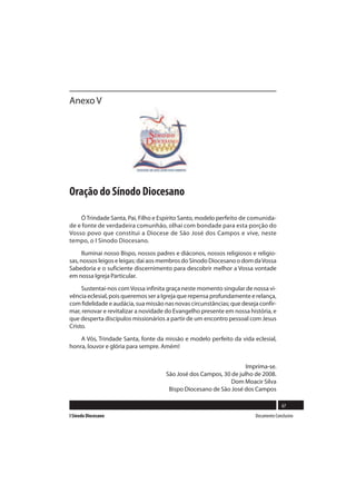 Anexo V




Oração do Sínodo Diocesano

    Ó Trindade Santa, Pai, Filho e Espírito Santo, modelo perfeito de comunida-
de e fonte de verdadeira comunhão, olhai com bondade para esta porção do
Vosso povo que constitui a Diocese de São José dos Campos e vive, neste
tempo, o I Sínodo Diocesano.

     Iluminai nosso Bispo, nossos padres e diáconos, nossos religiosos e religio-
sas, nossos leigos e leigas; dai aos membros do Sínodo Diocesano o dom da Vossa
Sabedoria e o suficiente discernimento para descobrir melhor a Vossa vontade
em nossa Igreja Particular.

     Sustentai-nos com Vossa infinita graça neste momento singular de nossa vi-
vência eclesial, pois queremos ser a Igreja que repensa profundamente e relança,
com fidelidade e audácia, sua missão nas novas circunstâncias; que deseja confir-
mar, renovar e revitalizar a novidade do Evangelho presente em nossa história, e
que desperta discípulos missionários a partir de um encontro pessoal com Jesus
Cristo.

    A Vós, Trindade Santa, fonte da missão e modelo perfeito da vida eclesial,
honra, louvor e glória para sempre. Amém!


                                                                   Imprima-se.
                                     São José dos Campos, 30 de julho de 2008.
                                                             Dom Moacir Silva
                                      Bispo Diocesano de São José dos Campos

                                                                                      67
I Sínodo Diocesano                                                      Documento Conclusivo
 
