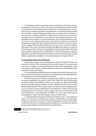 7. Finalizando essa breve exposição histórica da Igreja no Brasil, após o Concí-
       lio Vaticano II, importa mencionar os documentos produzidos a partir das últimas
       Assembleias Gerais dos Bispos do Brasil, relevando sua importância para a execu-
       ção de nossos trabalhos pastorais-evangelizadores, sobretudo porque propõem
       como desafio o resgate da dignidade da pessoa, a renovação da comunidade e a
       busca por uma sociedade solidária. Os documentos, “mais do que novas estrutu-
       ras, sugerem um novo espírito, um novo ardor, um novo impulso ao processo evan-
       gelizador de nossa Igreja”4. Com este sentimento, nosso I Sínodo Diocesano reite-
       ra a mesma convocação feita pelos Bispos do Brasil, em sintonia com o espírito da
       Conferência de Aparecida: “que a Igreja no Brasil viva uma forte comoção e experi-
       mente a alegria de ser discípula missionária, para que nossos povos em Cristo te-
       nham Vida”5. De acordo com a 48ª. Assembleia da CNBB, o documento que reúne as
       atuais Diretrizes Gerais da Ação Evangelizadora da Igreja no Brasil 2008 - 2010, será
       prorrogado por mais quatro anos, a partir de 2011, e servirá de base para as dioceses
       elaborarem seus Planos de Pastoral, oferecendo as linhas mestras da ação evangeli-
       zadora e propiciando a unidade e a comunhão pastoral com a Igreja no Brasil.

       A caminhada Pastoral da Diocese
           8. Após quase 20 anos do “novo Pentecostes” que foi o Vaticano II, nasce em
       primeiro de maio de 1981 a Diocese de São José dos Campos. Em seus primeiros
       anos houve a criação e a estruturação de um grande número de pastorais, sendo
       que algumas delas tiveram a oportunidade de realizar suas Assembleias, apro-
       vando suas próprias diretrizes.
           9. A I Assembleia Diocesana de Pastoral aconteceu em junho de 1994, gerando o
       documento Plano Diocesano de Pastoral, que delineava três prioridades pastorais:
       Formação Permanente, Pastoral Social e Juventude.
           10. Diante das grandes mudanças propostas pela CNBB nas Diretrizes Gerais
       da Ação Evangelizadora da Igreja no Brasil 1995-1998 e em vista da preparação
       do Grande Jubileu, nossa Diocese realizou em novembro de 1996 a II Assembleia
       Diocesana de Pastoral para atualizar o que fora definido no Plano Diocesano de
       Pastoral elaborado em 1994, quando foram assumidas as três prioridades pasto-
       rais acima citadas. O fruto colhido desta II Assembleia foi o Projeto Diocesano de
       Evangelização, uma resposta ao apelo do Papa João Paulo II, na carta Tertio Mil-
       lennio Adveniente, e uma adaptação do PRNM, com suas quatro “exigências da
       evangelização”, a saber: Serviço, Diálogo, Anúncio e Testemunho .
           11. A III Assembleia Diocesana de Pastoral, realizada no dia 11 de outubro de
       2003, teve a “histórica” incumbência de atualizar o Projeto Diocesano de Evange-
       lização à luz das Diretrizes Gerais da Ação Evangelizadora no Brasil 2003-2006 e
       também de estimular e consolidar a pastoral orgânica em nossa Diocese, alicerça-
       da nas quatro exigências fundamentais da evangelização.

       4 CNBB. Diretrizes Gerais da Ação Evangelizadora da Igreja no Brasil 2003 - 2006, n. 206.
6      5 CNBB. Diretrizes Gerais da Ação Evangelizadora da Igreja no Brasil 2008 - 2010, n. 1.

Documento Conclusivo                                                                               I Sínodo Diocesano
 