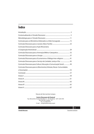Índice
Introdução .................................................................................................................................. 3
Contextualizando o I Sínodo Diocesano ......................................................................... 5
Metodologia para o I Sínodo Diocesano ....................................................................... 11
Comissão para os Ministérios Ordenados e a Vida Consagrada ........................... 15
Comissão Diocesana para o Laicato, Vida e Família .................................................. 23
Comissão Diocesana para a Ação Missionária
e Cooperação Intereclesial ................................................................................................. 29
Comissão Diocesana para a Animação Bíblico-Catequética .................................. 33
Comissão Diocesana para a Liturgia ............................................................................... 37
Comissão Diocesana para o Ecumenismo e Diálogo Inter-religioso .................. 41
Comissão Diocesana para o Serviço da Caridade, Justiça e Paz ........................... 45
Comissão Diocesana para Cultura, Educação e Comunicação Social ................. 49
Comissão Diocesana para os Movimentos Eclesiais, Novas Comunidades
e Associações .......................................................................................................................... 53
Conclusão ................................................................................................................................. 57
Anexo I ....................................................................................................................................... 59
Anexo II ...................................................................................................................................... 61
Anexo III ..................................................................................................................................... 63
Anexo IV .................................................................................................................................... 65
Anexo V ...................................................................................................................................... 67


                                                Diocese de São José dos Campos

                                                 Centro Diocesano de Pastoral
                         Pça. Monsenhor Ascânio Brandão, 01 - Jd. São Dimas - CEP 12245-440
                                            São José dos Campos - SP
                                                 Tel.: (12) 3928-3912
                                        E-mail - centpast@diocesesjc.org.br


                                                                                                                                                     69
I Sínodo Diocesano                                                                                                                    Documento Conclusivo
 