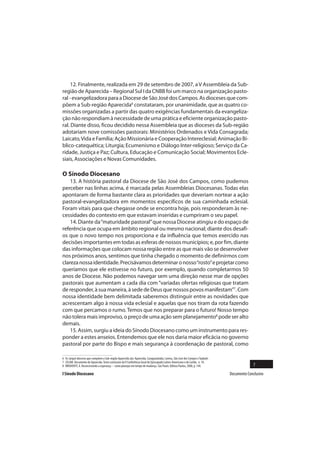12. Finalmente, realizada em 29 de setembro de 2007, a V Assembleia da Sub-
região de Aparecida – Regional Sul I da CNBB foi um marco na organização pasto-
ral - evangelizadora para a Diocese de São José dos Campos. As dioceses que com-
põem a Sub-região Aparecida6 constataram, por unanimidade, que as quatro co-
missões organizadas a partir das quatro exigências fundamentais da evangeliza-
ção não respondiam à necessidade de uma prática e eficiente organização pasto-
ral. Diante disso, ficou decidido nessa Assembleia que as dioceses da Sub-região
adotariam nove comissões pastorais: Ministérios Ordenados e Vida Consagrada;
Laicato, Vida e Família; Ação Missionária e Cooperação Intereclesial; Animação Bí-
blico-catequética; Liturgia; Ecumenismo e Diálogo Inter-religioso; Serviço da Ca-
ridade, Justiça e Paz; Cultura, Educação e Comunicação Social; Movimentos Ecle-
siais, Associações e Novas Comunidades.

O Sínodo Diocesano
    13. A história pastoral da Diocese de São José dos Campos, como pudemos
perceber nas linhas acima, é marcada pelas Assembleias Diocesanas. Todas elas
apontaram de forma bastante clara as prioridades que deveriam nortear a ação
pastoral-evangelizadora em momentos específicos de sua caminhada eclesial.
Foram vitais para que chegasse onde se encontra hoje, pois responderam às ne-
cessidades do contexto em que estavam inseridas e cumpriram o seu papel.
    14. Diante da “maturidade pastoral” que nossa Diocese atingiu e do espaço de
referência que ocupa em âmbito regional ou mesmo nacional; diante dos desafi-
os que o novo tempo nos proporciona e da influência que temos exercido nas
decisões importantes em todas as esferas de nossos municípios; e, por fim, diante
das informações que colocam nossa região entre as que mais vão se desenvolver
nos próximos anos, sentimos que tinha chegado o momento de definirmos com
clareza nossa identidade. Precisávamos determinar o nosso “rosto” e projetar como
queríamos que ele estivesse no futuro, por exemplo, quando completarmos 50
anos de Diocese. Não podemos navegar sem uma direção nesse mar de opções
pastorais que aumentam a cada dia com “variadas ofertas religiosas que tratam
de responder, à sua maneira, à sede de Deus que nossos povos manifestam”7. Com
nossa identidade bem delimitada saberemos distinguir entre as novidades que
acrescentam algo à nossa vida eclesial e aquelas que nos tiram da rota fazendo
com que percamos o rumo. Temos que nos preparar para o futuro! Nosso tempo
não tolera mais improviso, o preço de uma ação sem planejamento8 pode ser alto
demais.
    15. Assim, surgiu a ideia do Sínodo Diocesano como um instrumento para res-
ponder a estes anseios. Entendemos que ele nos daria maior eficácia no governo
pastoral por parte do Bispo e mais segurança à coordenação de pastoral, como

6 As (arqui) dioceses que compõem a Sub-região Aparecida são: Aparecida, Caraguatatuba, Lorena, São José dos Campos e Taubaté.
7 CELAM. Documento de Aparecida. Texto conclusivo da V Conferência Geral do Episcopado Latino-Americano e do Caribe, n. 10.
8 BRIGHENTI, A. Reconstruindo a esperança – como planejar em tempo de mudança. São Paulo: Editora Paulus, 2000, p. 144.                        7
I Sínodo Diocesano                                                                                                               Documento Conclusivo
 