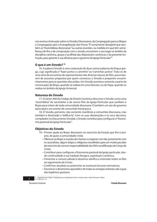 nos ensina a Instrução sobre os Sínodos Diocesanos, da Congregação para os Bispos
       e Congregação para a Evangelização dos Povos: “É sumamente desejável que tam-
       bém as “Assembleias diocesanas” ou outras reuniões, na medida em que têm seme-
       lhança de fins e de composição com o sínodo, encontrem o seu lugar no âmbito da
       disciplina canônica, graças à acolhida das disposições canônicas e da presente Ins-
       trução, para garantir a sua eficácia para o governo da Igreja Particular.”9

       O que é um Sínodo? 10
          16. A palavra Sínodo é uma conjunção de duas outras palavras da língua gre-
       ga, cujo significado é “fazer juntos o caminho” ou “caminhar juntos”. Trata-se de
       uma série de encontros de representantes das diversas classes de fiéis, para trata-
       rem de assuntos propostos por quem convocou o Sínodo e proporem encami-
       nhamentos para as questões discutidas. Um Sínodo acontece somente a partir da
       convocação do Bispo, quando se realiza em uma Diocese, ou do Papa, quando se
       realiza no âmbito da Igreja Universal.

       Natureza do Sínodo
          17. O cânon 460 do Código de Direito Canônico descreve o Sínodo como uma
       “assembleia” de sacerdotes e de outros fiéis da Igreja Particular que auxiliam o
       Bispo para o bem de toda comunidade diocesana. É também um ato de governo
       episcopal e um evento de comunhão hierárquica.
          18. O Sínodo, portanto, não somente manifesta a comunhão diocesana, mas
       também é destinado a “edificá-la”. Com as suas declarações e os seus decretos,
       compilados no Documento Sinodal, o Sínodo contribui para configurar a “fisiono-
       mia pastoral da Igreja Particular”.

       Objetivos do Sínodo
             19. • Prestar ajuda ao Bispo diocesano no exercício da função que lhe é pró-
                   pria, de guiar a comunidade cristã;
                 • Oferecer ao Bispo a ocasião de chamar a cooperar com ele, juntamente com
                   os sacerdotes, alguns leigos e religiosos escolhidos para um modo peculiar
                   de exercício da comum responsabilidade dos fiéis na edificação do Corpo de
                   Cristo;
                 • Contribuir para configurar a fisionomia pastoral da Igreja particular, dan-
                   do continuidade à sua tradição litúrgica, espiritual e canônica;
                 • Fomentar a comum adesão à doutrina salvífica e estimular todos os fiéis
                   ao seguimento de Cristo;
                 • Confirmar, atualizar ou preencher as eventuais lacunas normativas;
                 • Favorecer o dinamismo apostólico de todas as energias eclesiais sob a guia
                   dos legítimos pastores.
       9 Congregação para os Bispos e Congregação para a Evangelização dos Povos. Instrução sobre os Sínodos Diocesanos, Proêmio.
8      10 Cf. Ibi d., nn. 1- 4.

Documento Conclusivo                                                                                                                I Sínodo Diocesano
 