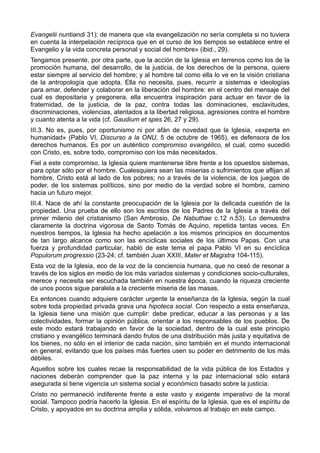 Evangelii nuntiandi 31); de manera que «la evangelización no sería completa si no tuviera 
en cuenta la interpelación recíproca que en el curso de los tiempos se establece entre el 
Evangelio y la vida concreta personal y social del hombre» (ibid., 29). 
Tengamos presente, por otra parte, que la acción de la Iglesia en terrenos como los de la 
promoción humana, del desarrollo, de la justicia, de los derechos de la persona, quiere 
estar siempre al servicio del hombre; y al hombre tal como ella lo ve en la visión cristiana 
de la antropología que adopta. Ella no necesita, pues, recurrir a sistemas e ideologías 
para amar, defender y colaborar en la liberación del hombre: en el centro del mensaje del 
cual es depositaria y pregonera, ella encuentra inspiración para actuar en favor de la 
fraternidad, de la justicia, de la paz, contra todas las dominaciones, esclavitudes, 
discriminaciones, violencias, atentados a la libertad religiosa, agresiones contra el hombre 
y cuanto atenta a la vida (cf. Gaudium et spes 26, 27 y 29). 
III.3. No es, pues, por oportunismo ni por afán de novedad que la Iglesia, «experta en 
humanidad» (Pablo VI, Discurso a la ONU, 5 de octubre de 1965), es defensora de los 
derechos humanos. Es por un auténtico compromiso evangélico, el cual, como sucedió 
con Cristo, es, sobre todo, compromiso con los más necesitados. 
Fiel a este compromiso, la Iglesia quiere mantenerse libre frente a los opuestos sistemas, 
para optar sólo por el hombre. Cualesquiera sean las miserias o sufrimientos que aflijan al 
hombre, Cristo está al lado de los pobres; no a través de la violencia, de los juegos de 
poder, de los sistemas políticos, sino por medio de la verdad sobre el hombre, camino 
hacia un futuro mejor. 
III.4. Nace de ahí la constante preocupación de la Iglesia por la delicada cuestión de la 
propiedad. Una prueba de ello son los escritos de los Padres de la Iglesia a través del 
primer milenio del cristianismo (San Ambrosio, De Nabuthae c.12 n.53). Lo demuestra 
claramente la doctrina vigorosa de Santo Tomás de Aquino, repetida tantas veces. En 
nuestros tiempos, la Iglesia ha hecho apelación a los mismos principios en documentos 
de tan largo alcance como son las encíclicas sociales de los últimos Papas. Con una 
fuerza y profundidad particular, habló de este tema el papa Pablo VI en su encíclica 
Populorum progressio (23-24; cf. también Juan XXIII, Mater et Magistra 104-115). 
Esta voz de la Iglesia, eco de la voz de la conciencia humana, que no cesó de resonar a 
través de los siglos en medio de los más variados sistemas y condiciones socio-culturales, 
merece y necesita ser escuchada también en nuestra época, cuando la riqueza creciente 
de unos pocos sigue paralela a la creciente miseria de las masas. 
Es entonces cuando adquiere carácter urgente la enseñanza de la Iglesia, según la cual 
sobre toda propiedad privada grava una hipoteca social. Con respecto a esta enseñanza, 
la Iglesia tiene una misión que cumplir: debe predicar, educar a las personas y a las 
colectividades, formar la opinión pública, orientar a los responsables de los pueblos. De 
este modo estará trabajando en favor de la sociedad, dentro de la cual este principio 
cristiano y evangélico terminará dando frutos de una distribución más justa y equitativa de 
los bienes, no sólo en el interior de cada nación, sino también en el mundo internacional 
en general, evitando que los países más fuertes usen su poder en detrimento de los más 
débiles. 
Aquellos sobre los cuales recae la responsabilidad de la vida pública de los Estados y 
naciones deberán comprender que la paz interna y la paz internacional sólo estará 
asegurada si tiene vigencia un sistema social y económico basado sobre la justicia. 
Cristo no permaneció indiferente frente a este vasto y exigente imperativo de la moral 
social. Tampoco podría hacerlo la Iglesia. En el espíritu de la Iglesia, que es el espíritu de 
Cristo, y apoyados en su doctrina amplia y sólida, volvamos al trabajo en este campo. 
 