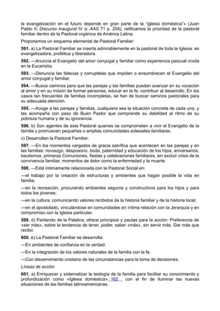 la evangelización en el futuro depende en gran parte de la “iglesia doméstica”» (Juan 
Pablo II, Discurso inaugural IV a: AAS 71 p. 204), ratificamos la prioridad de la pastoral 
familiar dentro de la Pastoral orgánica de América Latina. 
Proponemos un esquema elemental de Pastoral Familiar: 
591. a) La Pastoral Familiar se inserta admirablemente en la pastoral de toda la Iglesia: es 
evangelizadora, profética y liberadora. 
592. —Anuncia el Evangelio del amor conyugal y familiar como experiencia pascual vivida 
en la Eucaristía. 
593. —Denuncia las falacias y corruptelas que impiden o ensombrecen el Evangelio del 
amor conyugal y familiar. 
594. —Busca caminos para que las parejas y las familias puedan avanzar en su vocación 
al amor y en su misión de formar personas, educar en la fe, contribuir al desarrollo. En los 
casos tan frecuentes de familias incompletas, se han de buscar caminos pastorales para 
su adecuada atención. 
595. —Acoge a las parejas y familias, cualquiera sea la situación concreta de cada una, y 
las acompaña con paso de Buen Pastor que comprende su debilidad al ritmo de su 
pobreza humana y de su ignorancia. 
596. b) Son agentes de esta Pastoral quienes se comprometen a vivir el Evangelio de la 
familia y promueven pequeñas o amplias comunidades eclesiales familiares. 
c) Desarrollan la Pastoral Familiar: 
597. —En los momentos cargados de gracia salvífica que acontecen en las parejas y en 
las familias: noviazgo, desposorio, boda, paternidad y educación de los hijos, aniversarios, 
bautismos, primeras Comuniones, fiestas y celebraciones familiares, sin excluir crisis de la 
convivencia familiar, momentos de dolor como la enfermedad y la muerte. 
598. —Está íntimamente relacionada con la Pastoral Social en: 
—el trabajo por la creación de estructuras y ambientes que hagan posible la vida en 
familia; 
—en la recreación, procurando ambientes seguros y constructivos para los hijos y para 
todos los jóvenes; 
—en la cultura, comunicando valores recibidos de la historia familiar y de la historia local; 
—en el apostolado, vinculándose en comunidades en íntima relación con la Jerarquía y en 
compromiso con la Iglesia particular. 
599. d) Partiendo de la Palabra, ofrece principios y pautas para la acción: Preferencia de 
«ser más», sobre la tendencia de tener, poder, saber «más», sin servir más. Dar más que 
recibir. 
600. e) La Pastoral Familiar se desarrolla: 
—En ambientes de confianza en la verdad. 
—En la integración de los valores naturales de la familia con la fe. 
—Con discernimiento cristiano de las circunstancias para la toma de decisiones. 
Líneas de acción 
601. a) Enriquecer y sistematizar la teología de la familia para facilitar su conocimiento y 
profundización como «Iglesia doméstica» 162 , con el fin de iluminar las nuevas 
situaciones de las familias latinoamericanas. 
 