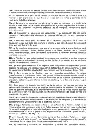602. b) Afirmar que en toda pastoral familiar deberá considerarse a la familia como sujeto 
y agente insustituible de evangelización y como base de la comunión de la sociedad. 
603. c) Promover en el seno de las familias un profundo espíritu de comunión entre sus 
miembros, con expresiones de apertura y generoso servicio mutuo, procurando así la 
realización de la Buena Nueva. 
604. d) Recalcar la necesidad de una educación de todos los miembros de la familia en la 
justicia y en el amor, de tal manera que puedan ser agentes responsables, solidarios y 
eficaces para promover soluciones cristianas de la compleja problemática social 
latinoamericana. 
605. e) Considerar la catequesis pre-sacramental y su celebración litúrgica como 
momentos privilegiados para el anuncio y respuesta al Evangelio del amor conyugal y 
familiar. 
606. f) Procurar, como parte importante de la educación progresiva en el amor, la 
educación sexual que debe ser oportuna e integral y que hará descubrir la belleza del 
amor y el valor humano del sexo. 
607. g) Acompañar a los esposos para ayudarlos a crecer en la fe y a profundizar en el 
misterio del matrimonio cristiano. Así les ayudará a ser felices, enseñándoles a cultivar el 
amor, entrar en diálogo, tener delicadezas y atenciones; a centrar en el hogar todos los 
intereses de la vida. 
608. h) Atender, en una actitud pastoral profundamente evangélica, al sentido problema 
de las uniones matrimoniales de facto, de las familias incompletas, con un profundo 
espíritu de comprensiva prudencia. 
609. i) Educar preferentemente a los esposos para una paternidad responsable que los 
capacite no sólo para una honesta regulación de la fecundidad y para incrementar el gozo 
de su complementariedad, sino también para hacerles buenos formadores de sus hijos. 
610. j) Proporcionar a las familias, ante las campañas antinatalistas de origen 
gubernamental o promovidas desde otros países, suficientes conocimientos sobre los 
múltiples efectos negativos de las técnicas imperantes en las filosofías neomaltusianas y 
proceder a aplicar integralmente las normas éticas clara y repetidamente anunciadas por 
el Magisterio. 
611. Para lograr una honesta regulación de la fecundidad, se requiere promover la 
existencia de centros en donde se enseñen científicamente los métodos naturales por 
parte de personal calificado. Esta alternativa humanista evita los males éticos y sociales 
de la anticoncepción y la esterilización, que históricamente han sido pasos previos a la 
legalización del aborto. 
612. k) No circunscribir la pastoral para el respeto del derecho básico de la vida al crimen 
abominable del aborto, sino extenderla a la defensa de la integridad y la salud en los 
demás momentos y circunstancias de la existencia humana. 
613. l) Seguir fielmente esta recomendación: «En defensa de la familia... la Iglesia se 
compromete a dar su ayuda e invita a los Gobiernos para que pongan como punto clave 
de su acción una política sociofamiliar inteligente, audaz, perseverante, reconociendo que 
ahí se encuentra sin duda el porvenir —la esperanza— del Continente» (Juan Pablo II, 
Homilía en Puebla 3: AAS 71 p. 185). 
614. m) Impartir, tanto en los Seminarios como en los Institutos Religiosos y otros 
Centros, una suficiente formación en Pastoral Familiar y, posteriormente, en la formación 
permanente de los sacerdotes y demás agentes de la evangelización. 
615. n) Promover y fortalecer los movimientos y formas del apostolado familiar, 
 