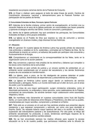 respetando sus propios carismas dentro de la Pastoral de Conjunto. 
616. o) Crear o vitalizar, para asegurar el éxito de estas líneas de acción, Centros de 
Coordinación diocesana, nacional y latinoamericana para la Pastoral Familiar con 
participación de los padres de familia. 
2. Comunidades Eclesiales de Base, Parroquia, Iglesia Particular 
617. Además de la familia cristiana, primer centro de evangelización, el hombre vive su 
vocación fraterna en el seno de la Iglesia particular, en comunidades que hacen presente 
y operante el designio salvífico del Señor, vivido en comunión y participación. 
Así, dentro de la Iglesia particular, hay que considerar las parroquias, las Comunidades 
Eclesiales de Base y otros grupos eclesiales. 
618. La Iglesia es el Pueblo de Dios que expresa su vida de comunión y servicio 
evangelizador en diversos niveles y bajo diversas formas históricas. 
2.1. Situación 
619. En general: En nuestra Iglesia de América Latina hay grande anhelo de relaciones 
más profundas y estables en la fe, sostenidas y animadas por la Palabra de Dios. Se ha 
intensificado la oración en común y el esfuerzo del pueblo por participar más consciente y 
fructuosamente en la liturgia. 
620. Comprobamos un crecimiento en la corresponsabilidad de los fieles, tanto en la 
organización como en la acción pastoral. 
621. Hay conciencia y ejercicio más amplios de los derechos y deberes que competen a 
los laicos como miembros de la comunidad. 
622. Se percibe un gran anhelo de justicia y un sincero sentido de solidaridad, en un 
ambiente social caracterizado por el avance del secularismo y los demás fenómenos 
propios de una sociedad en transformación. 
623. La Iglesia, poco a poco, se ha ido desligando de quienes detentan el poder 
económico o político, liberándose de dependencias y prescindiendo de privilegios. 
624. La Iglesia en América Latina quiere seguir dando un testimonio de servicio 
desinteresado y abnegado, frente a un mundo dominado por el afán de lucro, por el ansia 
de poder y por la explotación. 
625. En la línea de una mayor participación, surgen ministerios ordenados, como el 
diaconado permanente; no ordenados y otros servicios, como celebradores de la Palabra, 
animadores de comunidades. Se advierte también mejor colaboración entre sacerdotes, 
religiosos y laicos. 
626. Se manifiesta más claramente en nuestras comunidades como fruto del Espíritu 
Santo, un nuevo estilo de relaciones entre Obispos y Presbíteros y de ellos con su pueblo, 
caracterizadas por mayor sencillez, comprensión y amistad en el Señor. 
627. Todo esto es un proceso en el cual aún hay sectores amplios que presentan alguna 
resistencia y que requieren comprensión y estímulo, así como una gran docilidad al 
Espíritu Santo. Se necesita todavía mayor apertura del clero a la acción de los laicos, 
superación del individualismo pastoral y de autosuficiencia. Por otra parte, el influjo del 
ambiente secularizado ha producido, a veces, tendencias centrífugas respecto de la 
comunidad y pérdida del auténtico sentido eclesial. 
628. No se han encontrado siempre los medios eficaces para superar la escasa 
educación en la fe de nuestro pueblo, que permanece indefenso ante la difusión de 
 