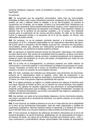 doctrinas teológicas inseguras, frente al proselitismo sectario y a movimientos pseudo-espirituales. 
En particular 
629. Se comprueba que las pequeñas comunidades, sobre todo las Comunidades 
Eclesiales de Base crean mayor interrelación personal, aceptación de la Palabra de Dios, 
revisión de vida y reflexión sobre la realidad, a la luz del Evangelio; se acentúa el 
compromiso con la familia, con el trabajo, el barrio y la comunidad local. Señalamos con 
alegría, como importante hecho eclesial particularmente nuestro y como «esperanza de la 
Iglesia» (EN 58), la multiplicación de pequeñas comunidades. Esta expresión eclesial se 
advierte más en la periferia de las grandes ciudades y en el campo. Son ambiente 
propicio para el surgimiento de los nuevos servicios laicales. En ellas se ha difundido 
mucho la catequesis familiar y la educación de la fe de los adultos, en formas más 
adecuadas al pueblo sencillo. 
630. Sin embargo, no se ha prestado suficiente atención a la formación de líderes 
educadores en la fe y cristianos responsables en los organismos intermedios del barrio, 
del mundo obrero y campesino. No han faltado, quizá por eso, miembros de comunidad o 
comunidades enteras que, atraídos por instituciones puramente laicas o radicalizadas 
ideológicamente, van perdiendo el sentido auténtico eclesial. 
631. La parroquia va logrando diversas formas de renovación, adecuadas a los cambios 
de estos últimos años. Hay cambio de mentalidad entre los pastores; se llama a los laicos 
para los consejos de pastoral y demás servicios; constante actualización de la catequesis, 
presencia mayor del presbítero en el seno del pueblo, principalmente por medio de una 
red de grupos y comunidades. 
632. En la línea de la Evangelización, la parroquia presenta una doble relación de 
comunicación y comunión pastoral: a nivel diocesano se integran las parroquias en zonas, 
vicarías, decanatos; al interior de sí misma, se diversifica la pastoral según los distintos 
sectores y se abre a la creación de comunidades menores. 
633. Con todo, subsisten aún actitudes que obstaculizan este dinamismo de renovación: 
primacía de lo administrativo sobre lo pastoral, rutina, falta de preparación a los 
sacramentos, autoritarismo de algunos sacerdotes y encerramiento de la parroquia sobre 
sí misma, sin mirar a las graves urgencias apostólicas del conjunto. 
634. En la Iglesia particular se registra un notable esfuerzo por adecuar el territorio para 
una mayor atención al Pueblo de Dios, por la creación de nuevas Diócesis. Hay empeño 
de dotar a las Iglesias de aquellos organismos que promueven la corresponsabilidad, 
mediante canales adecuados para el diálogo, como Consejos Presbiterales, Consejos de 
Pastoral, Comisiones Diocesanas, que animan una pastoral más orgánica y adaptada a la 
realidad peculiar de cada diócesis. 
635. Hay también, por parte de las comunidades religiosas y de los movimientos laicales, 
una mayor conciencia de la necesidad de insertarse, con espíritu eclesial, en la misión de 
la Iglesia particular. 
636. A nivel nacional, es notable el esfuerzo en pro de un mejor ejercicio de la colegialidad 
en el seno de las Conferencias Episcopales, cada día mejor organizadas y dotadas de 
organismos subsidiarios. Mención especial merece el desarrollo y la eficacia del servicio 
que el CELAM ofrece a la comunión eclesial en todo el ámbito de América Latina. 
637. A nivel universal, se destacan las relaciones de fraterno intercambio por el envío de 
personal apostólico y la ayuda económica, establecidas con los episcopados de Europa y 
de América del Norte, con apoyo de la Pontificia Comisión para América Latina —CAL—, 
cuya continuación y profundización ofrecen oportunidades más amplias de participación 
 