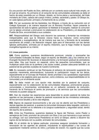 Es una porción del Pueblo de Dios, definida por un contexto socio-cultural más amplio, en 
el cual se encarna. Su primacía en el conjunto de las comunidades eclesiales se debe al 
hecho de estar presidida por un Obispo, dotado, en forma plena y sacramental, del triple 
ministerio de Cristo, cabeza del cuerpo místico, profeta, sacerdote y pastor. El Obispo es, 
en cada Iglesia particular, principio y fundamento de su unidad. 
646. Por ser sucesores del los Apóstoles, los Obispos, a través de su comunión con el 
Colegio Episcopal y de manera especial con el Romano Pontífice, hacen presente la 
apostolicidad de toda la Iglesia; garantizan la fidelidad al Evangelio; realizan la comunión 
con la Iglesia universal y promueven la colaboración de su Presbiterio y el desarrollo del 
Pueblo de Dios, encomendado a sus cuidados. 
647. Responsabilidad del Obispo será discernir los carismas y fomentar los ministerios 
indispensables para que la Diócesis crezca hacia su madurez, como comunidad 
evangelizada y evangelizadora, de tal manera que sea luz y fermento de la sociedad, 
sacramento de unidad y de liberación integral, apta para el intercambio con las demás 
Iglesias particulares, animada por el espíritu misionero, que la haga irradiar la riqueza 
evangélica lograda en su interior. 
2.3. Líneas pastorales 
648. Como pastores, queremos decididamente promover, orientar y acompañar las 
Comunidades Eclesiales de Base, según el espíritu de Medellín 164 y los criterios de la 
Evangelii Nuntiandi 58; favorecer el descubrimiento y la formación gradual de animadores 
para ellas. Hay que buscar, en especial, cómo las pequeñas comunidades, que se 
multiplican sobre todo en la periferia y las zonas rurales, puedan adecuarse también a la 
pastoral de las grandes ciudades de nuestro Continente. 
649. Es necesario continuar en las Parroquias el esfuerzo de renovación superando los 
aspectos meramente administrativos; buscando la participación mayor de los laicos, 
especialmente en el Concejo de Pastoral; dando prioridad a los apostolados organizados 
y formando a los seglares para que asuman, como cristianos, sus responsabilidades en la 
comunidad y en el ambiente social. 
650. Se debe insistir en una opción más decidida por la pastoral de conjunto, 
especialmente con la colaboración de las comunidades religiosas, promoviendo grupos, 
comunidades y movimientos; animándolas en un esfuerzo constante de comunión, 
haciendo de la Parroquia el centro de promoción y de servicios que las comunidades 
menores no pueden asegurar. 
651. Han de impulsar las experiencias para desarrollar la acción pastoral de todos los 
agentes en las parroquias y alentar la pastoral vocacional de los ministerios ordenados, 
de los servicios laicales y de la vida religiosa. 
652. Dignos de especial reconocimiento y de una voz de aliento son los Presbíteros y 
demás agentes de pastoral, a quienes la comunidad diocesana debe respaldo, estímulo y 
solidaridad, también en lo referente a la congrua sustentación y seguridad social, dentro 
del espíritu de la pobreza. 
653. Entre los Presbíteros, queremos destacar la figura del Párroco, como Pastor a 
semejanza de Cristo, promotor de comunión con Dios y con sus hermanos a cuyo servicio 
se entrega, con sus cohermanos Presbíteros en torno al Obispo; atento a discernir los 
signos de los tiempos con su pueblo; animador de comunidades. 
654. En el ámbito de la Iglesia particular, procúrese asegurar constante formación y 
renovación de los agentes de pastoral, impulsando la espiritualidad y los cursos de 
capacitación mediante centros de retiro y jornadas de oración. Es urgente que las curias 
 