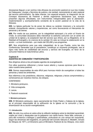 diocesanas lleguen a ser centros más eficaces de promoción pastoral en sus tres niveles 
de Catequesis, Liturgia y Servicios de justicia y de caridad, reconociendo el valor pastoral 
del servicio administrativo. Se debe intentar, con especial empeño, la integración de los 
Consejos diocesanos de Pastoral y demás organismos diocesanos que, aunque 
presenten algunas dificultades, son instrumentos indispensables para la planeación, 
implementación y acompañamiento constante de la acción pastoral en la vida de la 
Diócesis. 
655. La Iglesia particular ha de poner de relieve su carácter misionero y la comunión 
eclesial, compartiendo valores y experiencias, así como favoreciendo el intercambio de 
personas y de bienes. 
656. Por medio de sus pastores, por la colegialidad episcopal y la unión al Vicario de 
Cristo, la comunidad diocesana debe intensificar la estrecha comunión con el centro de 
unidad de la Iglesia y la aceptación leal del servicio que ofrece, por su Magisterio, en la 
fidelidad al Evangelio y la vivencia de la caridad. En esto se incluye la colaboración en la 
acción —a nivel continental— por medio del CELAM y sus programas. 
657. Nos empeñamos para que esta colegialidad, de la que Puebla, como las dos 
Conferencias Generales que la precedieron, constituye un momento privilegiado, sea el 
signo más fuerte de credibilidad del anuncio y servicio del Evangelio, en favor de la 
comunión fraterna en toda América Latina. 
Capítulo II: 
AGENTES DE COMUNIÓN Y PARTICIPACIÓN 
Nos dirigimos ahora a los principales agentes de evangelización. 
Con ellos queremos reflexionar y tomar nuevo aliento y nuevas opciones para llevar a 
cabo nuestra tarea pastoral. 
658. Somos responsables de esta difícil pero honrosa misión de evangelizar a todas las 
personas y todos los ambientes. 
Nos referimos a los presbíteros, diáconos, religiosos, religiosas y laicos comprometidos y 
comenzamos por nosotros mismos, los obispos. 
CONTENIDO: 
1. Ministerio jerárquico. 
2. Vida consagrada. 
3. Laicos. 
4. Pastoral vocacional. 
1. Ministerio jerárquico 
659. El Ministerio jerárquico, signo sacramental de Cristo Pastor y Cabeza de la Iglesia, 
es el principal responsable de la edificación de la Iglesia en la comunión y de la 
dinamización de su acción evangelizadora. 
1.1. Introducción 
660. Ha sido muy activa en estos años la reflexión teológica sobre la identidad sacerdotal, 
urgida por crisis y desajustes que la golpearon con cierta fuerza. Hace falta, entonces, y 
para ello invitamos a teólogos y pastoralistas, profundizar en una campo tan importante, 
según las directrices del magisterio, en particular del Concilio Vaticano II, Medellín, Sínodo 
de Obispos de 1971 y el Directorio para el Ministerio Pastoral de los Obispos. Una visión 
 