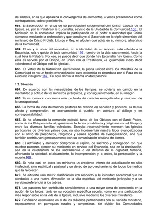 de síntesis, en la que aparezca la convergencia de elementos, a veces presentados como 
contrapuestos, cobra gran interés. 
661. El Sacerdocio, en virtud de su participación sacramental con Cristo, Cabeza de la 
Iglesia, es, por la Palabra y la Eucaristía, servicio de la Unidad de la Comunidad 165 . El 
Ministerio de la comunidad implica la participación en el poder o autoridad que Cristo 
comunica mediante la ordenación y que constituye al Sacerdote en la triple dimensión del 
ministerio de Cristo Profeta, Liturgo y Rey, en alguien que actúa en su nombre, al servicio 
de la Comunidad. 
662. El ser y el obrar del sacerdote, en la identidad de su servicio, está referido a la 
Eucaristía, raíz y quicio de toda comunidad 166 , centro de la vida sacramental, hacia la 
cual lleva la Palabra. Por eso, se puede decir que donde hay Eucaristía hay Iglesia. Como 
ésta es servida por el Obispo, en unión con el Presbiterio, es igualmente cierto decir 
«donde esté el Obispo está la Iglesia». 
663. En virtud de la fraternidad sacramental, la plena unidad entre los Ministros de la 
Comunidad es ya un hecho evangelizador, cuya exigencia es recordada por el Papa en su 
Discurso inaugural 167 . De aquí deriva la misma unidad pastoral. 
1.2. Situación 
664. De acuerdo con las necesidades de los tiempos, se advierte un cambio en la 
mentalidad y actitud de los ministros jerárquicos, y, consiguientemente, en su imagen. 
665. Se va tomando conciencia más profunda del carácter evangelizador y misionero de 
la tarea pastoral. 
666. La forma de vida de muchos pastores ha crecido en sencillez y pobreza, en mutuo 
afecto y comprensión, en acercamiento al pueblo, en apertura al diálogo y en 
corresponsabilidad. 
667. Se ha afianzado la comunión eclesial, tanto de los Obispos con el Santo Padre, 
como de los Obispos entre sí; igualmente la de los presbíteros y religiosos con el Obispo y 
entre las diversas familias eclesiales. Especial reconocimiento merecen las Iglesias 
particulares de diversos países que, no sólo incrementan nuestra labor evangelizadora 
con el envío de presbíteros, religiosos y demás agentes de evangelización, sino que 
también contribuyen generosamente con su comunicación cristiana de bienes. 
668. Es admirable y alentador comprobar el espíritu de sacrificio y abnegación con que 
muchos pastores ejercen su ministerio en servicio del Evangelio, sea en la predicación, 
sea en la celebración de los sacramentos o en defensa de la dignidad humana, 
afrontando la soledad, el aislamiento, la incomprensión y, a veces, la persecución y la 
muerte 168 . 
669. Se nota casi en todos los ministros un creciente interés de actualización no sólo 
intelectual, sino espiritual y pastoral y un deseo de aprovechamiento de todos los medios 
que la favorecen. 
670. Se advierte una mayor clarificación con respecto a la identidad sacerdotal que ha 
conducido a una nueva afirmación de la vida espiritual del ministerio jerárquico y a un 
servicio preferencial a los pobres. 
671. Los pastores han contribuido sensiblemente a una mayor toma de conciencia en la 
acción de los laicos, tanto en su vocación específica secular, como en una participación 
más responsable en la vida de la Iglesia, inclusive mediante los diversos ministerios. 
672. Fenómeno estimulante es el de los diáconos permanentes con su variado ministerio, 
especialmente en parroquias rurales y campesinas, sin olvidar las Comunidades 
 