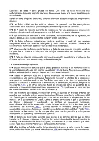 Eclesiales de Base y otros grupos de fieles. Con todo, se hace necesaria una 
profundización teológica sobre la figura del diácono para lograr una mayor aceptación de 
su ministerio. 
Dentro de este programa alentador, también aparecen aspectos negativos. Proponemos 
algunos: 
673. a) Falta unidad en los criterios básicos de pastoral, con las consiguientes 
«tensiones» de la obediencia y serias repercusiones en «pastoral de conjunto». 
674. b) A pesar del reciente aumento de vocaciones, hay una preocupante escasez de 
ministros, debida —entre otras causas— a una deficiente conciencia misionera. 
675. c) La distribución del clero, a nivel continental, es inadecuada y se ve agravada, en 
algunos casos, porque los sacerdotes cumplen tareas supletorias. 
676. d) Falta suficiente actualización pastoral, espiritual y doctrinal; eso produce 
inseguridad entre los avances teológicos y ante doctrinas erróneas, provoca un 
sentimiento de frustración pastoral y aun ciertas crisis de identidad. 
677. e) A veces la insuficiente sustentación y la falta de una modesta previsión social de 
los presbíteros, provoca la búsqueda de trabajos remunerados, en detrimento de su 
ministerio. 
678. f) Falta en algunas ocasiones la oportuna intervención magisterial y profética de los 
Obispos, así como también una mayor coherencia colegial. 
1.3. Iluminación teológico-pastoral 
679. El gran ministerio o servicio que la Iglesia presta al mundo y a los hombres en él es 
la evangelización (ofrecida con hechos y palabras) 169 , la Buena Nueva de que el Reino 
de Dios, reino de justicia y de paz, llega a los hombres en Jesucristo. 
680. Desde el principio hubo en la Iglesia diversidad de ministerios, en orden a la 
evangelización. Los escritos del Nuevo Testamento muestran la vitalidad de la Iglesia que 
se expresó en múltiples servicios. Así San Pablo menciona, entre otros, los siguientes: la 
profecía, la diaconía, la enseñanza, la exhortación, el dar limosna, el presidir, el ejercer la 
misericordia 170 ; y en otros contextos habla de ministerios como las palabras de la 
sabiduría, el discernimiento de espíritus y algunos otros 171 . Igualmente en otros escritos 
del Nuevo Testamento se describen varios ministerios. 
681. «El ministerio eclesiástico, de institución divina, es ejercido en diversos órdenes por 
aquellos que ya desde antiguo vienen llamándose Obispos, presbíteros y diáconos» (LG 
28). Constituyen el ministerio jerárquico y se reciben mediante la «imposición de las 
manos», en el Sacramento del Orden. Como lo enseña el Vaticano II, por el Sacramento 
del Orden —Episcopal y presbiteral— se confiere un sacerdocio ministerial, 
esencialmente distinto del sacerdocio común del que participan todos los fieles por el 
Sacramento del Bautismo 172 ; quienes reciben el ministerio jerárquico quedan 
constituidos, «según sus funciones», «pastores» en la Iglesia. Como el Buen Pastor 173 , 
van delante de las ovejas; dan la vida por ellas para que tengan vida y la tengan en 
abundancia; las conocen y son conocidos por ellas. 
682. «Ir delante de las ovejas» significa estar atentos a los caminos por los que los fieles 
transitan, a fin de que, unidos por el Espíritu, den testimonio de la vida, los sufrimientos, la 
Muerte y la Resurrección de Jesucristo, quien, pobre entre los pobres, anunció que todos 
somos hijos de un mismo Padre y, por consiguiente, hermanos. 
683. «Dar la vida» señala la medida del «ministerio jerárquico» y es la prueba del mayor 
amor; así lo vive Pablo, que muere todos los días 174 en el cumplimiento de su ministerio. 
 