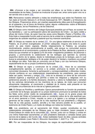 684. «Conocer a las ovejas y ser conocidos por ellas» no se limita a saber de las 
necesidades de los fieles. Conocer es involucrar el propio ser, amar como quien vino no a 
ser servido sino a servir 175 . 
685. Renovamos nuestra adhesión a todas las enseñanzas que sobre los Pastores nos 
han dado el Concilio Vaticano II, el Sínodo Episcopal de 1971, Medellín y el Directorio de 
los Obispos. Proponemos ahora, por creerlas especialmente útiles para la Evangelización 
en el presente y en el futuro de América Latina, alguna «reflexiones» sobre el Ministerio 
de los Obispos, de los Presbíteros y de los Diáconos. 
686. El Obispo como miembro del Colegio Episcopal presidido por el Papa, es sucesor de 
los Apóstoles y —por su participación plena del sacerdocio de Cristo— es signo visible y 
eficaz del mismo Cristo, de quien hace las veces como Maestro, Pastor y Pontífice 176 . 
Esta triple e inseparable función está al servicio de la unidad de su Iglesia particular y crea 
exigencias de carácter espiritual y pastoral que hoy merecen acentuarse. 
687. El Obispo es maestro de la verdad 177 . En una Iglesia totalmente al servicio de la 
Palabra, es el primer evangelizador, el primer catequista; ninguna otra tarea lo puede 
eximir de esta misión sagrada. Medita religiosamente la Palabra, se actualiza 
doctrinalmente, predica personalmente al pueblo; vela porque su comunidad avance 
continuamente en el conocimiento y práctica de la Palabra de Dios, alentando y guiando a 
todos los que enseñan en la Iglesia (a fin de evitar «magisterios paralelos» de personas o 
grupos), y promoviendo la colaboración de los teólogos que ejercitan su carisma 
específico dentro de la Iglesia, desde la metodología propia de la teología, para lo cual 
busca la actualización teológica a fin de poder discernir la Verdad y mantiene una actitud 
de diálogo con ellos. Todo esto en comunión con el Papa y con sus hermanos Obispos, 
especialmente los de su propia Conferencia Episcopal. 
688. El Obispo es signo y constructor de la unidad 178 . Hace de su autoridad, 
evangélicamente ejercida, un servicio a la unidad; promueve la misión de toda la 
comunidad diocesana; fomenta la participación y corresponsabilidad a diferentes niveles; 
infunde confianza en sus colaboradores (especialmente los presbíteros, para quienes 
debe ser padre, hermano y amigo) 179 ; crea en la diócesis un clima tal de comunión 
eclesial orgánica y espiritual que permita a todos los religiosos y religiosas vivir su 
pertenencia peculiar a la familia diocesana; discierne y valora la multiplicidad y variedad 
de los carismas derramados en los miembros de su Iglesia, de modo que concurran 
eficazmente integrados, al crecimiento y vitalidad de la misma; está presente en las 
principales circunstancias de la vida de su Iglesia particular. 
689. El Obispo es Pontífice y santificador. Ejerce personalmente su función de presidente 
y promotor de la liturgia; apoyado en su propio testimonio promueve la santidad de todos 
los fieles como primer medio de evangelización 180 ; busca en la gracia propia del 
sacramento del Orden el fundamento para un constante cultivo de la vida espiritual que, 
en el amor personal a Cristo, impulse su amor a la Iglesia y su entrega al pastoreo 
generoso de las ovejas; se ocupa de la vida espiritual de sus presbíteros y religiosos; 
hace de su vida gozosa, austera, sencilla y lo más cercana posible de su pueblo, un 
testimonio de Cristo Pastor y un medio de diálogo con todos los hombres. 
690. Los presbíteros, por el sacramento del Orden, quedan constituidos en los 
colaboradores principales de los Obispos para su triple ministerio; hacen presente a 
Cristo-Cabeza en medio de la comunidad 181 ; forman, junto con su Obispo y unidos en 
una íntima fraternidad sacramental, un solo presbiterio dedicado a variadas tareas para 
servicio de la Iglesia y del mundo 182 . Estas realidades hacen de ellos «piezas centrales 
de la tarea eclesial» (Juan Pablo II, Alocución Sacerdotes 1: AAS 71 p. 179). 
691. Por ser inseparables de los Obispos, los rasgos de espiritualidad pastoral antes 
 
