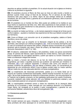 descritos se aplican también el presbítero. En la actual situación de la Iglesia en América 
Latina se ve prioritario lo siguiente: 
692. El presbítero anuncia el Reino de Dios que se inicia en este mundo y tendrá su 
plenitud cuando Cristo venga al final de los tiempos. Por el servicio de ese Reino, 
abandona todo para seguir a su Señor. Signo de esa entrega radical es el celibato 
ministerial, don de Cristo mismo y garantía de una dedicación generosa y libre al servicio 
de los hombres. 
693. El presbítero es un hombre de Dios. Sólo puede ser profeta en la medida en que 
haya hecho la experiencia del Dios vivo. Sólo esta experiencia lo hará portador de una 
Palabra poderosa para transformar la vida personal y social de los hombres de acuerdo 
con el designio del Padre. 
694. La oración en todas sus formas —y de manera especial la Liturgia de la Horas que le 
confía la Iglesia— ayudará a mantener esa experiencia de Dios que deberá compartir con 
sus hermanos. 
695. Como el Obispo y en comunión con él, el presbítero evangeliza, celebra el Santo 
Sacrificio y sirve a la unidad. 
696. Como Pastor que se empeña en la liberación integral de los pobres y de los 
oprimidos, obra siempre con criterios evangélicos 183 . Cree en la fuerza del Espíritu para 
no caer en la tentación de hacerse líder político, dirigente social o funcionario de un poder 
temporal: esto le impedirá «ser signo y factor de unidad y de fraternidad» (Juan Pablo II, 
Alocución Sacerdotes 8: AAS 71 p. 182). 
697. El diácono, colaborador del Obispo y del presbítero, recibe una gracia sacramental 
propia. El carisma del diácono, signo sacramental de «Cristo Siervo», tiene gran eficacia 
para la realización de una Iglesia servidora y pobre que ejerce su función misionera en 
orden a la liberación integral del hombre. 
698. La misión y función del diácono no se han de medir con criterios meramente 
pragmáticos, por estas o aquellas acciones que pudieran ser ejercidas por ministros no 
ordenados 184 o por cualquier bautizado; ni tampoco sólo como una solución a la 
escasez numérica de presbíteros 185 que afecta a América Latina. Su conveniencia se 
desprende de una contribución eficaz a que la Iglesia cumpla mejor su misión salvífica 
186 por medio de una más adecuada atención a la tarea evangelizadora. 
699. La implantación del diaconado permanente, pedida ya a la Santa Sede por la 
mayoría de nuestras Conferencias Episcopales, deberá hacerse buscando «lo nuevo y lo 
viejo». No se trata simplemente de restaurar el diaconado primitivo, sino de profundizar en 
la Tradición de la Iglesia universal y en las realidades particulares de nuestro Continente, 
buscando mediante esta doble atención 187 una fidelidad al patrimonio eclesial y una 
sana creatividad pastoral con proyección evangelizadora. 
700. La espiritualidad ministerial común a todos los miembros de la Jerarquía debe 
centrarse en la Eucaristía y estar marcada por una auténtica devoción a la Santísima 
Virgen María, tan arraigada en el pueblo a quien evangelizamos y garantía de una 
permanente fidelidad, característica clave del evangelizador 188 . 
1.4. Orientaciones pastorales 
Obispos 
Nos comprometemos a: 
701. Cumplir siempre con gozo, intrepidez y humildad el ministerio evangelizador como 
tarea prioritaria del oficio episcopal en el camino abierto e iluminado por los insignes 
 