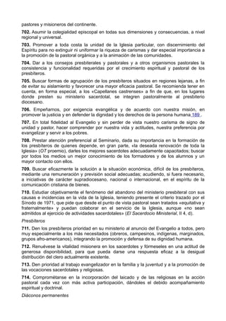 pastores y misioneros del continente. 
702. Asumir la colegialidad episcopal en todas sus dimensiones y consecuencias, a nivel 
regional y universal. 
703. Promover a toda costa la unidad de la Iglesia particular, con discernimiento del 
Espíritu para no extinguir ni uniformar la riqueza de carismas y dar especial importancia a 
la promoción de la pastoral orgánica y a la animación de las comunidades. 
704. Dar a los consejos presbiterales y pastorales y a otros organismos pastorales la 
consistencia y funcionalidad requeridas por el crecimiento espiritual y pastoral de los 
presbíteros. 
705. Buscar formas de agrupación de los presbíteros situados en regiones lejanas, a fin 
de evitar su aislamiento y favorecer una mayor eficacia pastoral. Se recomienda tener en 
cuenta, en forma especial, a los «Capellanes castrenses» a fin de que, en los lugares 
donde presten su ministerio sacerdotal, se integren pastoralmente al presbiterio 
diocesano. 
706. Empeñarnos, por exigencia evangélica y de acuerdo con nuestra misión, en 
promover la justicia y en defender la dignidad y los derechos de la persona humana 189 . 
707. En total fidelidad al Evangelio y sin perder de vista nuestro carisma de signo de 
unidad y pastor, hacer comprender por nuestra vida y actitudes, nuestra preferencia por 
evangelizar y servir a los pobres. 
708. Prestar atención preferencial al Seminario, dada su importancia en la formación de 
los presbíteros de quienes depende, en gran parte, «la deseada renovación de toda la 
Iglesia» (OT proemio), darles los mejores sacerdotes adecuadamente capacitados; buscar 
por todos los medios un mejor conocimiento de los formadores y de los alumnos y un 
mayor contacto con ellos. 
709. Buscar eficazmente la solución a la situación económica, difícil de los presbíteros, 
mediante una remuneración y previsión social adecuadas; acudiendo, si fuera necesario, 
a iniciativas de carácter supradiocesano, nacional o internacional, en el espíritu de la 
comunicación cristiana de bienes. 
710. Estudiar objetivamente el fenómeno del abandono del ministerio presbiteral con sus 
causas e incidencias en la vida de la Iglesia, teniendo presente el criterio trazado por el 
Sínodo de 1971, que pide que desde el punto de vista pastoral sean tratados «equitativa y 
fraternalmente» y puedan colaborar en el servicio de la Iglesia, aunque «no sean 
admitidos al ejercicio de actividades sacerdotales» (El Sacerdocio Ministerial, II 4, d). 
Presbíteros 
711. Den los presbíteros prioridad en su ministerio al anuncio del Evangelio a todos, pero 
muy especialmente a los más necesitados (obreros, campesinos, indígenas, marginados, 
grupos afro-americanos), integrando la promoción y defensa de su dignidad humana. 
712. Renuévese la vitalidad misionera en los sacerdotes y fórmeseles en una actitud de 
generosa disponibilidad, para que pueda darse una respuesta eficaz a la desigual 
distribución del clero actualmente existente. 
713. Den prioridad al trabajo evangelizador en la familia y la juventud y a la promoción de 
las vocaciones sacerdotales y religiosas. 
714. Comprométanse en la incorporación del laicado y de las religiosas en la acción 
pastoral cada vez con más activa participación, dándoles el debido acompañamiento 
espiritual y doctrinal. 
Diáconos permanentes 
 
