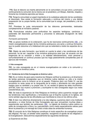 715. Que el diácono se inserte plenamente en la comunidad a la que sirve y promueva 
continuamente la comunión de la misma con el presbítero y el Obispo. Además, respete y 
fomente los ministerios ejercidos por laicos. 
716. Tenga la comunidad un papel importante en la cuidadosa selección de los candidatos 
al diaconado. Que exista la formación adecuada y continua del mismo y una debida 
preparación de su propia familia, de la comunidad que lo acoge, del presbiterio y de los 
laicos. 
717. Prevéase la justa remuneración de los diáconos permanentes, dedicados 
completamente al ministerio pastoral. 
718. Promuévase estudios para profundizar los aspectos teológicos, canónicos y 
pastorales del diaconado permanente y procúrese la adecuada divulgación de tales 
estudios. 
Formación permanente 
719. La gracia recibida en la ordenación, que ha de reavivarse continuamente 190 , y la 
misión evangelizadora exigen de los ministros jerárquicos una seria y continua formación, 
que no puede reducirse a lo intelectual sino que se extenderá a todos los aspectos de su 
vida. 
720. Objeto de esta formación, que tendrá en cuenta la edad y las condiciones de las 
personas, ha de ser: capacitar a los ministros jerárquicos para que, de acuerdo con las 
exigencias de su vocación y misión y la realidad latinoamericana, vivan personal y 
comunitariamente un continuo proceso que los haga pastoralmente competentes para el 
ejercicio del ministerio. 
2. Vida consagrada 
721. La vida consagrada es en sí misma evangelizadora en orden a la comunión y 
participación en América Latina. 
2.1. Tendencias de la Vida Consagrada en América Latina 
722. Es un motivo de gozo para nosotros los Obispos verificar la presencia y el dinamismo 
de tantas personas consagradas que en América Latina dedican su vida a la misión 
evangelizadora como lo hicieron ya en el pasado. Podemos decir con Pablo VI: «se les 
encuentra no raras veces en la vanguardia de la misión y afrontando los más grandes 
riesgos para su santidad y su propia vida. Sí, en verdad la Iglesia les debe muchísimo» 
(EN 69). Esto nos mueve a promover y acompañar la vida consagrada según sus notas 
características 191 . 
723. De toda la experiencia de Vida Religiosa en América Latina queremos recoger sólo 
las tendencias más significativas y renovadoras que el Espíritu suscita en la Iglesia, así 
como señalar algunas de las dificultades que manifiesta la crisis en los últimos años. 
724. Si bien nos referimos directamente a la vida religiosa, queremos decir a los Institutos 
seculares y a otras formas de Vida Consagrada que aquí encuentran muchas ideas y 
experiencias que también les pertenecen 192 . La Iglesia de América Latina estima su 
estilo de consagración a Dios y su «secularidad» como medio especialmente valioso para 
llevar la presencia y el mensaje de Cristo a toda clase de ambientes humanos. 
725. El conjunto de la Vida Religiosa constituye el modo específico de evangelizar propio 
del religioso. Por eso, al señalar estos aspectos, recogemos el aporte de los religiosos a 
la Evangelización. Descubrimos especialmente las siguientes tendencias: 
a) Experiencia de Dios 
 