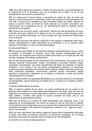 726. Hay ciertos signos que expresan un deseo de interiorización y de profundización en 
la vivencia de la fe al comprobar que, sin el contacto con el Señor, no se da una 
Evangelización convincente y perseverante. 
727. Se intenta que la oración llegue a convertirse en actitud de vida, de modo que 
oración y vida se enriquezcan mutuamente: oración que conduzca a comprometerse en la 
vida real, y vivencia de la realidad que exija momentos fuertes de oración. Además de 
buscar la oración íntima, se tiende de modo especial a la oración comunitaria, con 
comunicación de la experiencia de fe, con discernimiento sobre la realidad, orando 
juntamente con el pueblo. 
728. Oración que ha de ser visible y estimulante. También se está encontrando de nuevo 
el sentido de la gran tradición de la Iglesia de orar con salmos y textos litúrgicos, sobre 
todo en la Eucaristía participada. Lo mismo sucede con otras devociones tradicionales 
como el Rosario. 
729. Hay que reconocer que algunos religiosos no han logrado la integración entre vida y 
oración, especialmente si están absorbidos por la actividad, si en la inserción faltan 
espacios de intimidad o si viven una falsa espiritualidad. 
b) Comunidad fraterna 
730. Se busca poner énfasis en las relaciones fraternas: interpersonales en que se valora 
la amistad, la sinceridad, la madurez, como base humana indispensable para la 
convivencia; con dimensión de fe, pues es el Señor quien llama; con un estilo de vida más 
sencillo y acogedor; con diálogo y participación. 
731. Se dan diversos estilos de vida comunitaria. Para ciertas obras y de acuerdo con los 
diversos carismas fundacionales, existen comunidades numerosas. También surgen 
«pequeñas comunidades» que nacen generalmente del deseo de insertarse en barrios 
modestos o en el campo, o de una misión evangelizadora particular. La experiencia 
muestra que estas pequeñas comunidades deben asegurar ciertas condiciones para tener 
éxito: motivación evangélica, comunicación personal, oración comunitaria, trabajo 
apostólico, evaluaciones, integración en el Instituto y la Diócesis a través del servicio 
indispensable de la autoridad. 
732. Se experimentan hoy especiales dificultades por la cercanía personal y la diversidad 
de mentalidades, cuando disminuye el sentido de fe o cuando no se respeta el debido 
pluralismo. 
c) Opción preferencial por los pobres 
733. La apertura pastoral de las obras y la opción preferencial por los pobres es la 
tendencia más notable de la vida religiosa latinoamericana. De hecho, cada vez más, los 
religiosos se encuentran en zonas marginadas y difíciles, en misiones entre indígenas, en 
labor callada y humilde. Esta opción no supone exclusión de nadie, pero sí una 
preferencia y un acercamiento al pobre. 
734. Esto ha llevado a la revisión de obras tradicionales para responder mejor a las 
exigencias de la evangelización. Así mismo ha puesto en una luz más clara su relación 
con la pobreza de los marginados, que ya no supone sólo el desprendimiento interior y la 
austeridad comunitaria, sino también el solidarizarse, compartir y en —algunos casos— 
convivir con el pobre. 
735. Con todo, esta opción trae efectos negativos cuando falta la preparación adecuada, 
el apoyo comunitario, la madurez personal o la motivación evangélica. En no pocas 
ocasiones, esta opción ha supuesto correr el riesgo de ser mal interpretado. 
d) Inserción en la vida de la Iglesia particular 
 