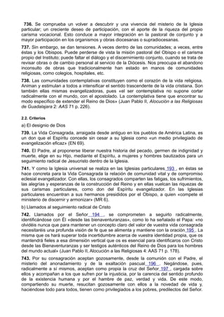 736. Se comprueba un volver a descubrir y una vivencia del misterio de la Iglesia 
particular; un creciente deseo de participación, con el aporte de la riqueza del propio 
carisma vocacional. Esto conduce a mayor integración en la pastoral de conjunto y a 
mayor participación en los organismos y obras diocesanas o supradiocesanas. 
737. Sin embargo, se dan tensiones. A veces dentro de las comunidades; a veces, entre 
éstas y los Obispos. Puede perderse de vista la misión pastoral del Obispo o el carisma 
propio del Instituto; puede faltar el diálogo y el discernimiento conjunto, cuando se trata de 
revisar obras o de cambio personal al servicio de la Diócesis. Nos preocupa el abandono 
inconsulto de obras que tradicionalmente han estado en manos de comunidades 
religiosas, como colegios, hospitales, etc. 
738. Las comunidades contemplativas constituyen como el corazón de la vida religiosa. 
Animan y estimulan a todos a intensificar el sentido trascendente de la vida cristiana. Son 
también ellas mismas evangelizadoras, pues «el ser contemplativa no supone cortar 
radicalmente con el mundo, con el apostolado. La contemplativa tiene que encontrar su 
modo específico de extender el Reino de Dios» (Juan Pablo II, Alocución a las Religiosas 
de Guadalajara 2: AAS 71 p. 226). 
2.2. Criterios 
a) El designio de Dios 
739. La Vida Consagrada, arraigada desde antiguo en los pueblos de América Latina, es 
un don que el Espíritu concede sin cesar a su Iglesia como «un medio privilegiado de 
evangelización eficaz» (EN 69). 
740. El Padre, al proponerse liberar nuestra historia del pecado, germen de indignidad y 
muerte, elige en su Hijo, mediante el Espíritu, a mujeres y hombres bautizados para un 
seguimiento radical de Jesucristo dentro de la Iglesia. 
741. Y como la Iglesia universal se realiza en las Iglesias particulares 193 , en éstas se 
hace concreta para la Vida Consagrada la relación de comunidad vital y de compromiso 
eclesial evangelizador. Con ellas, los consagrados comparten las fatigas, los sufrimientos, 
las alegrías y esperanzas de la construcción del Reino y en ellas vuelcan las riquezas de 
sus carismas particulares, como don del Espíritu evangelizador. En las Iglesias 
particulares encuentran a sus hermanos presididos por el Obispo, a quien «compete el 
ministerio de discernir y armonizar» (MR 6). 
b) Llamados al seguimiento radical de Cristo 
742. Llamados por el Señor 194 , se comprometen a seguirlo radicalmente, 
identificándose con Él «desde las bienaventuranzas», como lo ha señalado el Papa: «no 
olvidéis nunca que para mantener un concepto claro del valor de vuestra vida consagrada 
necesitaréis una profunda visión de fe que se alimenta y mantiene con la oración 195 . La 
misma que os hará superar toda incertidumbre acerca de vuestra identidad propia, que os 
mantendrá fieles a esa dimensión vertical que os es esencial para identificaros con Cristo 
desde las Bienaventuranzas y ser testigos auténticos del Reino de Dios para los hombres 
del mundo actual» (Juan Pablo II, Alocución a las Religiosas 4: AAS 71 p. 178). 
743. Por su consagración aceptan gozosamente, desde la comunión con el Padre, el 
misterio del anonadamiento y de la exaltación pascual 196 . Negándose, pues, 
radicalmente a sí mismos, aceptan como propia la cruz del Señor 197 , cargada sobre 
ellos y acompañan a los que sufren por la injusticia, por la carencia del sentido profundo 
de la existencia humana y por el hambre de paz, verdad y vida. De este modo, 
compartiendo su muerte, resucitan gozosamente con ellos a la novedad de vida y, 
haciéndose todo para todos, tienen como privilegiados a los pobres, predilectos del Señor. 
 