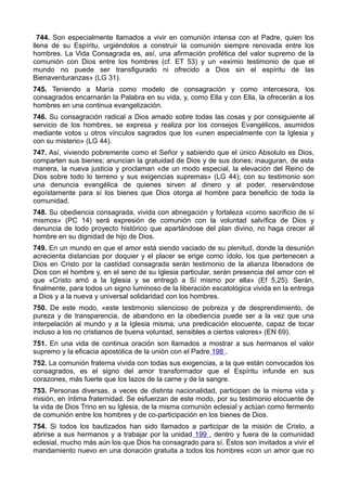 744. Son especialmente llamados a vivir en comunión intensa con el Padre, quien los 
llena de su Espíritu, urgiéndolos a construir la comunión siempre renovada entre los 
hombres. La Vida Consagrada es, así, una afirmación profética del valor supremo de la 
comunión con Dios entre los hombres (cf. ET 53) y un «eximio testimonio de que el 
mundo no puede ser transfigurado ni ofrecido a Dios sin el espíritu de las 
Bienaventuranzas» (LG 31). 
745. Teniendo a María como modelo de consagración y como intercesora, los 
consagrados encarnarán la Palabra en su vida, y, como Ella y con Ella, la ofrecerán a los 
hombres en una continua evangelización. 
746. Su consagración radical a Dios amado sobre todas las cosas y por consiguiente al 
servicio de los hombres, se expresa y realiza por los consejos Evangélicos, asumidos 
mediante votos u otros vínculos sagrados que los «unen especialmente con la Iglesia y 
con su misterio» (LG 44). 
747. Así, viviendo pobremente como el Señor y sabiendo que el único Absoluto es Dios, 
comparten sus bienes; anuncian la gratuidad de Dios y de sus dones; inauguran, de esta 
manera, la nueva justicia y proclaman «de un modo especial, la elevación del Reino de 
Dios sobre todo lo terreno y sus exigencias supremas» (LG 44); con su testimonio son 
una denuncia evangélica de quienes sirven al dinero y al poder, reservándose 
egoístamente para sí los bienes que Dios otorga al hombre para beneficio de toda la 
comunidad. 
748. Su obediencia consagrada, vivida con abnegación y fortaleza «como sacrificio de sí 
mismos» (PC 14) será expresión de comunión con la voluntad salvífica de Dios y 
denuncia de todo proyecto histórico que apartándose del plan divino, no haga crecer al 
hombre en su dignidad de hijo de Dios. 
749. En un mundo en que el amor está siendo vaciado de su plenitud, donde la desunión 
acrecienta distancias por doquier y el placer se erige como ídolo, los que pertenecen a 
Dios en Cristo por la castidad consagrada serán testimonio de la alianza liberadora de 
Dios con el hombre y, en el seno de su Iglesia particular, serán presencia del amor con el 
que «Cristo amó a la Iglesia y se entregó a Sí mismo por ella» (Ef 5,25). Serán, 
finalmente, para todos un signo luminoso de la liberación escatológica vivida en la entrega 
a Dios y a la nueva y universal solidaridad con los hombres. 
750. De este modo, «este testimonio silencioso de pobreza y de desprendimiento, de 
pureza y de transparencia, de abandono en la obediencia puede ser a la vez que una 
interpelación al mundo y a la Iglesia misma, una predicación elocuente, capaz de tocar 
incluso a los no cristianos de buena voluntad, sensibles a ciertos valores» (EN 69). 
751. En una vida de continua oración son llamados a mostrar a sus hermanos el valor 
supremo y la eficacia apostólica de la unión con el Padre 198 . 
752. La comunión fraterna vivida con todas sus exigencias, a la que están convocados los 
consagrados, es el signo del amor transformador que el Espíritu infunde en sus 
corazones, más fuerte que los lazos de la carne y de la sangre. 
753. Personas diversas, a veces de distinta nacionalidad, participan de la misma vida y 
misión, en íntima fraternidad. Se esfuerzan de este modo, por su testimonio elocuente de 
la vida de Dios Trino en su Iglesia, de la misma comunión eclesial y actúan como fermento 
de comunión entre los hombres y de co-participación en los bienes de Dios. 
754. Si todos los bautizados han sido llamados a participar de la misión de Cristo, a 
abrirse a sus hermanos y a trabajar por la unidad 199 , dentro y fuera de la comunidad 
eclesial, mucho más aún los que Dios ha consagrado para sí. Éstos son invitados a vivir el 
mandamiento nuevo en una donación gratuita a todos los hombres «con un amor que no 
 