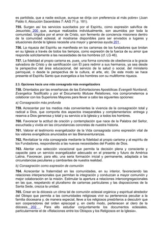 es partidista, que a nadie excluye, aunque se dirija con preferencia al más pobre» (Juan 
Pablo II, Alocución Sacerdotes 7: AAS 71 p. 181). 
755. Surgen así los servicios suscitados por el Espíritu, como expresión salvífica de 
Jesucristo 200 que, aunque realizados individualmente, son asumidos por toda la 
comunidad. Urgidos por el amor de Cristo, son fermento de conciencia misionera dentro 
de la comunidad eclesial, al mostrarse disponibles para ser enviados a lugares y 
situaciones donde la Iglesia necesite una mayor y generosa ayuda 201 . 
756. La riqueza del Espíritu se manifiesta en los carismas de los fundadores que brotan 
en su Iglesia a través de todos los tiempos, como expresión de la fuerza de su amor que 
responde solícitamente a las necesidades de los hombres (cf. LG 46). 
757. La fidelidad al propio carisma es, pues, una forma concreta de obediencia a la gracia 
salvadora de Cristo y de santificación con Él para redimir a sus hermanos, ya sea desde 
la perspectiva del área educacional, del servicio de la salud o social, del ministerio 
parroquial, o desde la perspectiva de la cultura, el arte, etc. De este modo se hace 
presente el Espíritu Santo que evangeliza a los hombres con su multiforme riqueza. 
2.3. Opciones hacia una vida consagrada más evangelizadora 
758. Orientados por las enseñanzas de las Exhortaciones Apostólicas Evangelii Nuntiandi, 
Evangelica Testificatio y por el Documento Mutuae Relationes, nos comprometemos a 
colaborar con los Superiores Mayores para llevar a cabo las siguientes opciones: 
a) Consagración más profunda 
759. Acrecentar por los medios más convenientes la vivencia de la consagración total y 
radical a Dios, que comporta dos aspectos inseparables y complementarios: entrega y 
reserva a Dios generosa y total y su servicio a la Iglesia y a todos los hombres. 
760. Favorecer la actitud de oración y contemplación que nace de la Palabra del Señor, 
escuchada y vivida en las circunstancias concretas de nuestra historia. 
761. Valorar el testimonio evangelizador de la Vida consagrada como expresión vital de 
los valores evangélicos anunciados en las Bienaventuranzas. 
762. Revitalizar la vida consagrada mediante la fidelidad al propio carisma y al espíritu de 
los Fundadores, respondiendo a las nuevas necesidades del Pueblo de Dios. 
763. Alentar una selección vocacional que permita la decisión plena y consciente y 
capacite para un servicio evangelizador adecuado en el presente y futuro de América 
Latina. Favorecer, para ello, una seria formación inicial y permanente, adaptada a las 
circunstancias peculiares y cambiantes de nuestra realidad. 
b) Consagración como expresión de comunión 
764. Acrecentar la fraternidad en las comunidades, en su interior, favoreciendo las 
relaciones interpersonales que permitan la integración y conduzcan a mayor comunión y 
mejor colaboración en la misión. Estimular la apertura a relaciones intercongregacionales 
en las que, respetando el pluralismo de carismas particulares y las disposiciones de la 
Santa Sede, crezca la unidad. 
765. Crear en la diócesis un clima tal de comunión eclesial orgánica y espiritual alrededor 
del Obispo que permita a las comunidades religiosas vivir su pertenencia peculiar a la 
familia diocesana y, de manera especial, lleve a los religiosos presbíteros a descubrir que 
son cooperadores del orden episcopal y, en cierto modo, pertenecen al clero de la 
diócesis 202 . Para ello estudiar conjuntamente los documentos eclesiales, 
particularmente el de «Relaciones entre los Obispos y los Religiosos en la Iglesia». 
 