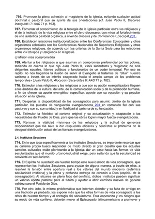 766. Promover la plena adhesión al magisterio de la Iglesia, evitando cualquier actitud 
doctrinal o pastoral que se aparte de sus orientaciones (cf. Juan Pablo II, Discurso 
inaugural I 7: AAS 71 p. 193). 
767. Fomentar el conocimiento de la teología de la Iglesia particular entre los religiosos y 
el de la teología de la vida religiosa entre el clero diocesano, con miras al fortalecimiento 
de una auténtica pastoral orgánica, a nivel de diócesis y de Conferencia Episcopal 203 . 
768. Establecer relaciones institucionalizadas entre las Conferencias Episcopales y otros 
organismos eclesiales con las Conferencias Nacionales de Superiores Religiosos y otros 
organismos religiosos, de acuerdo con los criterios de la Santa Sede para las relaciones 
entre los Obispos y Religiosos en la Iglesia. 
c) Misión más comprometida 
769. Alentar a los religiosos a que asuman un compromiso preferencial por los pobres, 
teniendo en cuenta lo que dijo Juan Pablo II, «sois sacerdotes y religiosos; no sois 
dirigentes sociales, líderes políticos o funcionarios de un poder temporal. Por eso os 
repito: no nos hagamos la ilusión de servir al Evangelio si tratamos de “diluir” nuestro 
carisma a través de un interés exagerado hacia el amplio campo de los problemas 
temporales» (Juan Pablo II, Alocución Sacerdotes 8: AAS 71 p. 182). 
770. Estimular a los religiosos y las religiosas a que con su acción evangelizadora lleguen 
a los ámbitos de la cultura, del arte, de la comunicación social y de la promoción humana, 
a fin de ofrecer su aporte evangélico específico, acorde con su vocación y su peculiar 
situación en la Iglesia. 
771. Despertar la disponibilidad de los consagrados para asumir, dentro de la Iglesia 
particular, los puestos de vanguardia evangelizadora 204 en comunión fiel con sus 
pastores y con su comunidad y en fidelidad al carisma de su fundación. 
772. Estimular la fidelidad al carisma original y su actualización y adaptación a las 
necesidades del Pueblo de Dios, para que las obras logren mayor fuerza evangelizadora. 
773. Renovar la vitalidad misionera de los religiosos y la actitud de generosa 
disponibilidad que los lleve a dar respuestas eficaces y concretas al problema de la 
desigual distribución actual de las fuerzas evangelizadoras. 
2.4. Institutos Seculares 
774. En lo que toca específicamente a los Institutos Seculares, es importante recordar que 
su carisma propio busca responder de modo directo al gran desafío que los actuales 
cambios culturales están planteando a la Iglesia: dar un paso hacia las formas de vida 
secularizadas que el mundo urbano-industrial exige, pero evitando que la secularidad se 
convierta en secularismo. 
775. El Espíritu ha suscitado en nuestro tiempo este nuevo modo de vida consagrada, que 
representan los Institutos Seculares, para ayudar de alguna manera, a través de ellos, a 
resolver la tensión entre apertura real a los valores del mundo moderno (auténtica 
secularidad cristiana) y la plena y profunda entrega de corazón a Dios (espíritu de la 
consagración). Al situarse en pleno foco del conflicto, dichos Institutos pueden significar 
un valioso aporte pastoral para el futuro y ayudar a abrir caminos nuevos de general 
validez para el Pueblo de Dios. 
776. Por otro lado, la misma problemática que intentan abordar y su falta de arraigo en 
una tradición ya probada, los expone más que las otras formas de vida consagrada a las 
crisis de nuestro tiempo y al contagio del secularismo. Esta esperanza y los riesgos que 
su modo de vida conlleva, deberán mover al Episcopado latinoamericano a promover y 
 