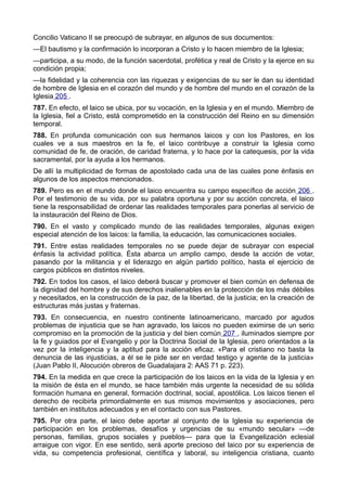 Concilio Vaticano II se preocupó de subrayar, en algunos de sus documentos: 
—El bautismo y la confirmación lo incorporan a Cristo y lo hacen miembro de la Iglesia; 
—participa, a su modo, de la función sacerdotal, profética y real de Cristo y la ejerce en su 
condición propia; 
—la fidelidad y la coherencia con las riquezas y exigencias de su ser le dan su identidad 
de hombre de Iglesia en el corazón del mundo y de hombre del mundo en el corazón de la 
Iglesia 205 . 
787. En efecto, el laico se ubica, por su vocación, en la Iglesia y en el mundo. Miembro de 
la Iglesia, fiel a Cristo, está comprometido en la construcción del Reino en su dimensión 
temporal. 
788. En profunda comunicación con sus hermanos laicos y con los Pastores, en los 
cuales ve a sus maestros en la fe, el laico contribuye a construir la Iglesia como 
comunidad de fe, de oración, de caridad fraterna, y lo hace por la catequesis, por la vida 
sacramental, por la ayuda a los hermanos. 
De allí la multiplicidad de formas de apostolado cada una de las cuales pone énfasis en 
algunos de los aspectos mencionados. 
789. Pero es en el mundo donde el laico encuentra su campo específico de acción 206 . 
Por el testimonio de su vida, por su palabra oportuna y por su acción concreta, el laico 
tiene la responsabilidad de ordenar las realidades temporales para ponerlas al servicio de 
la instauración del Reino de Dios. 
790. En el vasto y complicado mundo de las realidades temporales, algunas exigen 
especial atención de los laicos: la familia, la educación, las comunicaciones sociales. 
791. Entre estas realidades temporales no se puede dejar de subrayar con especial 
énfasis la actividad política. Ésta abarca un amplio campo, desde la acción de votar, 
pasando por la militancia y el liderazgo en algún partido político, hasta el ejercicio de 
cargos públicos en distintos niveles. 
792. En todos los casos, el laico deberá buscar y promover el bien común en defensa de 
la dignidad del hombre y de sus derechos inalienables en la protección de los más débiles 
y necesitados, en la construcción de la paz, de la libertad, de la justicia; en la creación de 
estructuras más justas y fraternas. 
793. En consecuencia, en nuestro continente latinoamericano, marcado por agudos 
problemas de injusticia que se han agravado, los laicos no pueden eximirse de un serio 
compromiso en la promoción de la justicia y del bien común 207 , iluminados siempre por 
la fe y guiados por el Evangelio y por la Doctrina Social de la Iglesia, pero orientados a la 
vez por la inteligencia y la aptitud para la acción eficaz. «Para el cristiano no basta la 
denuncia de las injusticias, a él se le pide ser en verdad testigo y agente de la justicia» 
(Juan Pablo II, Alocución obreros de Guadalajara 2: AAS 71 p. 223). 
794. En la medida en que crece la participación de los laicos en la vida de la Iglesia y en 
la misión de ésta en el mundo, se hace también más urgente la necesidad de su sólida 
formación humana en general, formación doctrinal, social, apostólica. Los laicos tienen el 
derecho de recibirla primordialmente en sus mismos movimientos y asociaciones, pero 
también en institutos adecuados y en el contacto con sus Pastores. 
795. Por otra parte, el laico debe aportar al conjunto de la Iglesia su experiencia de 
participación en los problemas, desafíos y urgencias de su «mundo secular» —de 
personas, familias, grupos sociales y pueblos— para que la Evangelización eclesial 
arraigue con vigor. En ese sentido, será aporte precioso del laico por su experiencia de 
vida, su competencia profesional, científica y laboral, su inteligencia cristiana, cuanto 
 