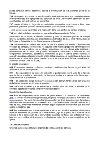pueda contribuir para el desarrollo, estudio e investigación de la Enseñanza Social de la 
Iglesia. 
796. Un aspecto importante de esta formación es el que concierne a la profundización en 
una espiritualidad más apropiada a su condición de laico. Dimensiones esenciales de este 
espiritualidad son, entre otras, las siguientes: 
797. —que el laico no huya de las realidades temporales para buscar a Dios, sino 
persevere, presente y activo, en medio de ellas y allí encuentre al Señor; 
—dé a tal presencia y actividad una inspiración de fe y un sentido de caridad cristiana; 
798. —por la luz de la fe, descubra en esa realidad la presencia del Señor; 
—en medio de su misión, a menudo conflictiva y llena de tensiones para su fe, busque 
renovar su identidad cristiana en el contacto con la Palabra de Dios, en la intimidad con el 
Señor por la Eucaristía, en los Sacramentos y en la oración. 
799. Tal espiritualidad deberá ser capaz de dar a la Iglesia y al mundo «Cristianos con 
vocación de santidad, sólidos en su fe, seguros en la doctrina propuesta por el Magisterio 
auténtico, firmes y activos en la Iglesia, cimentados en una densa vida espiritual... 
perseverantes en el testimonio y acción evangélica, coherentes y valientes en sus 
compromisos temporales, constantes promotores de paz y justicia contra violencia u 
opresión, agudos en el discernimiento crítico de las situaciones e ideologías a la luz de las 
enseñanzas sociales de la Iglesia, confiados en la esperanza en el Señor» (Juan Pablo II, 
Alocución laicos 6: AAS 71 p. 216). 
El laicado organizado 
800. Expresamos nuestra confianza y estímulo decidido a las formas organizadas del 
apostolado de los laicos porque: 
801. —La organización es signo de comunión y participación en la vida de la Iglesia; 
permite la transmisión y crecimiento de las experiencias y la permanente formación y 
capacitación de sus miembros. 
802. —El apostolado exige muchas veces una acción común, tanto en las comunidades 
de la Iglesia como en los diversos ambientes. 
803. —En una sociedad que se estructura y planifica cada vez más, la eficacia de la 
actividad apostólica depende también de la organización. 
Ministerios diversificados 
804. Para el cumplimiento de su misión, la Iglesia cuenta con diversidad de ministerios 
208 . Al lado de los ministerios jerárquicos, la Iglesia reconoce un puesto a ministerios sin 
orden sagrado. Por tanto, también los laicos pueden sentirse llamados o ser llamados a 
colaborar con sus pastores en el servicio a la comunidad eclesial, para el crecimiento y 
vida de ésta, ejerciendo ministerios diversos según la gracia y los carismas que el Señor 
quiere concederles 209 . 
805. Los ministerios que pueden conferirse a laicos son aquellos servicios referentes a 
aspectos realmente importantes de la vida eclesial (v.gr. en el plano de la Palabra, de la 
Liturgia o de la conducción de la comunidad), ejercidos por laicos con estabilidad y que 
han sido reconocidos públicamente y confiados por quien tiene la responsabilidad en la 
Iglesia. 
3.3. Criterios pastorales 
Criterios que orientan al laicado organizado en la pastoral de conjunto 
 