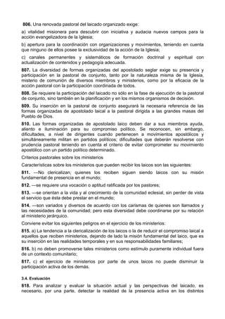 806. Una renovada pastoral del laicado organizado exige: 
a) vitalidad misionera para descubrir con iniciativa y audacia nuevos campos para la 
acción evangelizadora de la Iglesia; 
b) apertura para la coordinación con organizaciones y movimientos, teniendo en cuenta 
que ninguno de ellos posee la exclusividad de la acción de la Iglesia; 
c) canales permanentes y sistemáticos de formación doctrinal y espiritual con 
actualización de contenidos y pedagogía adecuada. 
807. La diversidad de formas organizadas del apostolado seglar exige su presencia y 
participación en la pastoral de conjunto, tanto por la naturaleza misma de la Iglesia, 
misterio de comunión de diversos miembros y ministerios, como por la eficacia de la 
acción pastoral con la participación coordinada de todos. 
808. Se requiere la participación del laicado no sólo en la fase de ejecución de la pastoral 
de conjunto, sino también en la planificación y en los mismos organismos de decisión. 
809. Su inserción en la pastoral de conjunto asegurará la necesaria referencia de las 
formas organizadas de apostolado laical a la pastoral dirigida a las grandes masas del 
Pueblo de Dios. 
810. Las formas organizadas de apostolado laico deben dar a sus miembros ayuda, 
aliento e iluminación para su compromiso político. Se reconocen, sin embargo, 
dificultades, a nivel de dirigentes cuando pertenecen a movimientos apostólicos y 
simultáneamente militan en partidos políticos; dificultades que deberán resolverse con 
prudencia pastoral teniendo en cuenta el criterio de evitar comprometer su movimiento 
apostólico con un partido político determinado. 
Criterios pastorales sobre los ministerios 
Características sobre los ministerios que pueden recibir los laicos son las siguientes: 
811. —No clericalizan; quienes los reciben siguen siendo laicos con su misión 
fundamental de presencia en el mundo; 
812. —se requiere una vocación o aptitud ratificada por los pastores; 
813. —se orientan a la vida y al crecimiento de la comunidad eclesial, sin perder de vista 
el servicio que ésta debe prestar en el mundo; 
814. —son variados y diversos de acuerdo con los carismas de quienes son llamados y 
las necesidades de la comunidad; pero esta diversidad debe coordinarse por su relación 
al ministerio jerárquico. 
Conviene evitar los siguientes peligros en el ejercicio de los ministerios: 
815. a) La tendencia a la clericalización de los laicos o la de reducir el compromiso laical a 
aquellos que reciben ministerios, dejando de lado la misión fundamental del laico, que es 
su inserción en las realidades temporales y en sus responsabilidades familiares; 
816. b) no deben promoverse tales ministerios como estímulo puramente individual fuera 
de un contexto comunitario; 
817. c) el ejercicio de ministerios por parte de unos laicos no puede disminuir la 
participación activa de los demás. 
3.4. Evaluación 
818. Para analizar y evaluar la situación actual y las perspectivas del laicado, es 
necesario, por una parte, detectar la realidad de la presencia activa en los distintos 
 