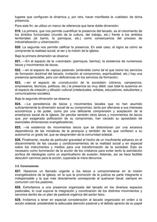 lugares que configuran la dinámica y, por otra, hacer manifiesta la «calidad» de dicha 
presencia. 
Para este fin, se utiliza un marco de referencia que tiene doble dimensión: 
819. La primera, que nos permite cuantificar la presencia del laicado, es el crecimiento de 
los ámbitos funcionales (mundo de la cultura, del trabajo, etc.) frente a los ámbitos 
territoriales (el barrio, la parroquia, etc.) como consecuencia del proceso de 
industrialización y urbanización. 
820. La segunda nos permite calificar la presencia. En este caso, el signo es cómo se 
comprende la realidad social, el ser y la misión de la Iglesia. 
Bajo la primera dimensión se observa: 
821. —En el espacio de la «vecindad» (parroquia, barrios), la existencia de numerosos 
laicos y movimientos de laicos; 
822. —en el espacio de «apoyo pastoral» (entendido como tal el que reúne los servicios 
de formación doctrinal del laicado, invitación al compromiso, espiritualidad, etc.) hay una 
presencia apreciable, pero con deficiencias en los servicios de formación; 
823. —en el espacio de «construcción de la sociedad» (obreros, campesinos, 
empresarios, técnicos, políticos, etc.) la presencia es muy débil; casi total la ausencia en 
el espacio de creación y difusión cultural (intelectuales, artistas, educadores, estudiantes y 
comunicadores sociales). 
Bajo la segunda dimensión se observa: 
824. —La persistencia de laicos y movimientos laicales que no han asumido 
suficientemente la dimensión social de su compromiso, tanto por aferrarse a sus intereses 
económicos y de poder, como por una deficiente comprensión y aceptación de la 
enseñanza social de la Iglesia. Se percibe también otros laicos y movimientos de laicos 
que, por exagerada politización de su compromiso, han vaciado su apostolado de 
esenciales dimensiones evangelizadoras; 
825. —la existencia de movimientos laicos que se distorsionan por una excesiva 
dependencia de las iniciativas de la jerarquía y también de los que confieren a su 
autonomía un grado tal, que se desprenden de la comunidad eclesial. 
826. Finalmente, resulta de particular gravedad el hecho de un insuficiente esfuerzo en el 
discernimiento de las causas y condicionamientos de la realidad social y en especial 
sobre los instrumentos y medios para una transformación de la sociedad. Esto es 
necesario como iluminación de la acción de los cristianos para evitar tanto la asimilación 
acrítica de ideologías como un espiritualismo de evasión. Además, así se hace factible 
descubrir caminos para la acción, superada la mera denuncia. 
3.5. Conclusiones 
827. Hacemos un llamado urgente a los laicos a comprometerse en la misión 
evangelizadora de la Iglesia, en la que la promoción de la justicia es parte integrante e 
indispensable y la que más directamente corresponde al quehacer laical, siempre en 
comunión con los pastores. 
828. Exhortamos a una presencia organizada del laicado en los diversos espacios 
pastorales, lo cual supone la integración y coordinación de los distintos movimientos y 
servicios dentro de un plan de pastoral orgánica del sector laico. 
829. Invitamos a tener en especial consideración al laicado organizado en orden a la 
acción eclesial, prestándole la adecuada atención pastoral y el debido aprecio de su papel 
 