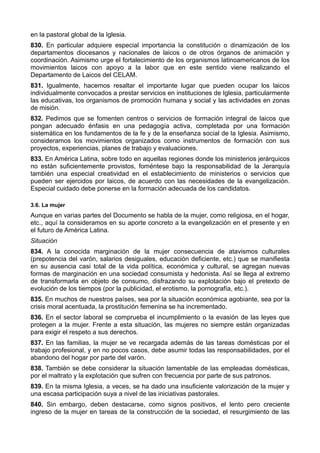 en la pastoral global de la Iglesia. 
830. En particular adquiere especial importancia la constitución o dinamización de los 
departamentos diocesanos y nacionales de laicos o de otros órganos de animación y 
coordinación. Asimismo urge el fortalecimiento de los organismos latinoamericanos de los 
movimientos laicos con apoyo a la labor que en este sentido viene realizando el 
Departamento de Laicos del CELAM. 
831. Igualmente, hacemos resaltar el importante lugar que pueden ocupar los laicos 
individualmente convocados a prestar servicios en instituciones de Iglesia, particularmente 
las educativas, los organismos de promoción humana y social y las actividades en zonas 
de misión. 
832. Pedimos que se fomenten centros o servicios de formación integral de laicos que 
pongan adecuado énfasis en una pedagogía activa, completada por una formación 
sistemática en los fundamentos de la fe y de la enseñanza social de la Iglesia. Asimismo, 
consideramos los movimientos organizados como instrumentos de formación con sus 
proyectos, experiencias, planes de trabajo y evaluaciones. 
833. En América Latina, sobre todo en aquellas regiones donde los ministerios jerárquicos 
no están suficientemente provistos, foméntese bajo la responsabilidad de la Jerarquía 
también una especial creatividad en el establecimiento de ministerios o servicios que 
pueden ser ejercidos por laicos, de acuerdo con las necesidades de la evangelización. 
Especial cuidado debe ponerse en la formación adecuada de los candidatos. 
3.6. La mujer 
Aunque en varias partes del Documento se habla de la mujer, como religiosa, en el hogar, 
etc., aquí la consideramos en su aporte concreto a la evangelización en el presente y en 
el futuro de América Latina. 
Situación 
834. A la conocida marginación de la mujer consecuencia de atavismos culturales 
(prepotencia del varón, salarios desiguales, educación deficiente, etc.) que se manifiesta 
en su ausencia casi total de la vida política, económica y cultural, se agregan nuevas 
formas de marginación en una sociedad consumista y hedonista. Así se llega al extremo 
de transformarla en objeto de consumo, disfrazando su explotación bajo el pretexto de 
evolución de los tiempos (por la publicidad, el erotismo, la pornografía, etc.). 
835. En muchos de nuestros países, sea por la situación económica agobiante, sea por la 
crisis moral acentuada, la prostitución femenina se ha incrementado. 
836. En el sector laboral se comprueba el incumplimiento o la evasión de las leyes que 
protegen a la mujer. Frente a esta situación, las mujeres no siempre están organizadas 
para exigir el respeto a sus derechos. 
837. En las familias, la mujer se ve recargada además de las tareas domésticas por el 
trabajo profesional, y en no pocos casos, debe asumir todas las responsabilidades, por el 
abandono del hogar por parte del varón. 
838. También se debe considerar la situación lamentable de las empleadas domésticas, 
por el maltrato y la explotación que sufren con frecuencia por parte de sus patronos. 
839. En la misma Iglesia, a veces, se ha dado una insuficiente valorización de la mujer y 
una escasa participación suya a nivel de las iniciativas pastorales. 
840. Sin embargo, deben destacarse, como signos positivos, el lento pero creciente 
ingreso de la mujer en tareas de la construcción de la sociedad, el resurgimiento de las 
 