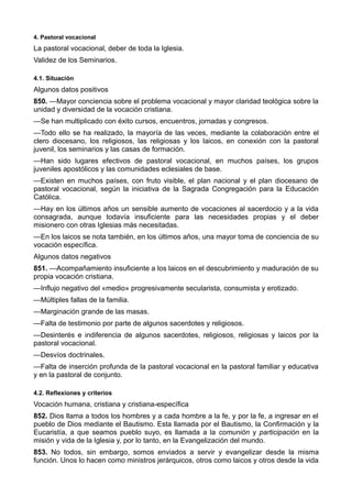 4. Pastoral vocacional 
La pastoral vocacional, deber de toda la Iglesia. 
Validez de los Seminarios. 
4.1. Situación 
Algunos datos positivos 
850. —Mayor conciencia sobre el problema vocacional y mayor claridad teológica sobre la 
unidad y diversidad de la vocación cristiana. 
—Se han multiplicado con éxito cursos, encuentros, jornadas y congresos. 
—Todo ello se ha realizado, la mayoría de las veces, mediante la colaboración entre el 
clero diocesano, los religiosos, las religiosas y los laicos, en conexión con la pastoral 
juvenil, los seminarios y las casas de formación. 
—Han sido lugares efectivos de pastoral vocacional, en muchos países, los grupos 
juveniles apostólicos y las comunidades eclesiales de base. 
—Existen en muchos países, con fruto visible, el plan nacional y el plan diocesano de 
pastoral vocacional, según la iniciativa de la Sagrada Congregación para la Educación 
Católica. 
—Hay en los últimos años un sensible aumento de vocaciones al sacerdocio y a la vida 
consagrada, aunque todavía insuficiente para las necesidades propias y el deber 
misionero con otras Iglesias más necesitadas. 
—En los laicos se nota también, en los últimos años, una mayor toma de conciencia de su 
vocación específica. 
Algunos datos negativos 
851. —Acompañamiento insuficiente a los laicos en el descubrimiento y maduración de su 
propia vocación cristiana. 
—Influjo negativo del «medio» progresivamente secularista, consumista y erotizado. 
—Múltiples fallas de la familia. 
—Marginación grande de las masas. 
—Falta de testimonio por parte de algunos sacerdotes y religiosos. 
—Desinterés e indiferencia de algunos sacerdotes, religiosos, religiosas y laicos por la 
pastoral vocacional. 
—Desvíos doctrinales. 
—Falta de inserción profunda de la pastoral vocacional en la pastoral familiar y educativa 
y en la pastoral de conjunto. 
4.2. Reflexiones y criterios 
Vocación humana, cristiana y cristiana-específica 
852. Dios llama a todos los hombres y a cada hombre a la fe, y por la fe, a ingresar en el 
pueblo de Dios mediante el Bautismo. Esta llamada por el Bautismo, la Confirmación y la 
Eucaristía, a que seamos pueblo suyo, es llamada a la comunión y participación en la 
misión y vida de la Iglesia y, por lo tanto, en la Evangelización del mundo. 
853. No todos, sin embargo, somos enviados a servir y evangelizar desde la misma 
función. Unos lo hacen como ministros jerárquicos, otros como laicos y otros desde la vida 
 