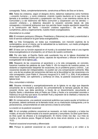 consagrada. Todos, complementariamente, construimos el Reino de Dios en la tierra. 
854. Todos los cristianos, según el designio divino, debemos realizarnos como hombres 
—vocación humana— y como cristianos, viviendo nuestro bautismo en lo que tiene de 
llamada a la santidad (comunión y cooperación con Dios), a ser miembros activos de la 
Comunidad y a dar testimonio del Reino (comunión y cooperación con los demás) — 
vocación cristiana—, y debemos descubrir la vocación concreta (laical, de vida 
consagrada o ministerial jerárquica) que nos permita hacer nuestra aportación específica 
a la construcción del Reino —vocación cristiana específica—. De este modo, 
cumpliremos, plena y orgánicamente, nuestra misión evangelizadora. 
Diversidad en la unidad 
855. El ministerio jerárquico (Obispos, Presbíteros y Diáconos) da unidad y autenticidad a 
todo el servicio eclesial en la gran tarea evangelizadora. 
856. La Vida Consagrada, en todas sus modalidades, con mención explícita de la 
contemplativa, es en sí misma, por la radicalidad de su testimonio, «un medio privilegiado 
de evangelización eficaz» (EN 69). 
857. El laico con su función especial en el mundo y la sociedad tiene ante sí una ingente 
tarea evangelizadora en el presente y en el futuro de nuestro continente. 
858. Por otro lado, el Espíritu Santo está suscitando hoy en la Iglesia diversidad de 
ministerios ejercidos también por laicos, capaces de rejuvenecer y reforzar el dinamismo 
evangelizador de la Iglesia 226 . 
859. Respecto de las vocaciones al sacerdocio y a la vida consagrada, en concreto, 
hacemos nuestras las palabras de Juan Pablo II: «En la mayoría de vuestros países, no 
obstante un esperanzador despertar de vocaciones, es un problema grave y crónico... Las 
vocaciones laicales tan indispensables, no pueden ser una compensación suficiente. Más 
aún, una de las pruebas del compromiso del laico es la fecundidad en las vocaciones a la 
vida consagrada» (Juan Pablo II, Discurso inaugural IV b: AAS 71 p. 204). A tal problema 
debe hacer frente, con optimismo y confianza en Dios, la pastoral vocacional en cada 
Iglesia local. 
Dios, comunidad e individuo 
860. Situarse ministerial y evangelizadoramente en la Iglesia no es algo que dependa 
únicamente de la iniciativa personal. Es primordialmente la llamada gratuita de Dios, 
vocación divina, que debe percibirse, a través de un discernimiento, escuchando al 
Espíritu Santo y situándose ante el Padre por Cristo y frente a la comunidad concreta e 
histórica a la que hay que servir. Es también fruto y expresión de la vitalidad y madurez de 
toda la Comunidad eclesial 227 . 
861. En consecuencia, una pastoral vocacional auténtica que quiera ayudar al hombre en 
tal proceso, deberá centrarse en la llamada inicial, en su maduración subsiguiente y en la 
perseverancia, comprometiendo en este servicio a toda la comunidad. 
La oración en la pastoral vocacional 
862. En el complejo problema vocacional es necesario, en todo momento y a todos los 
niveles, el recurso ininterrumpido a la oración personal y comunitaria. Es Dios quien llama; 
es Dios quien da eficacia a la evangelización. El mismo Cristo nos dijo: «La mies es 
mucha y los obreros pocos. Rogad al Dueño de la mies envíe obreros a su mies» (Lc 
10,2). 
Pastoral vocacional encarnada y diferenciada 
863. Porque la pastoral vocacional es una acción evangelizadora y en orden a la 
 