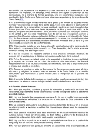 renovación que representa una esperanza y una respuesta a la problemática de la 
formación. Se requieren, sin embargo, otras fórmulas que logren la formación de los 
seminaristas, no a manera de formas paralelas, sino de experiencias realizadas con 
aprobación de la Conferencia Episcopal para situaciones especiales y de acuerdo con la 
Santa Sede 230 . 
875. El Seminario Mayor, inserto en la vida de la Iglesia y del mundo, de acuerdo con las 
normas y orientaciones precisas de la Santa Sede, tiene como objetivo el acompañar el 
pleno desarrollo de la personalidad humana, espiritual y pastoral, es decir, integral de los 
futuros pastores. Éstos con una fuerte experiencia de Dios y una clara visión de la 
realidad en que se encuentra América Latina, en íntima comunión con su Obispo, Maestro 
de la verdad y con los otros Presbíteros, han de ser los que evangelicen, animen y 
coordinen los diferentes carismas del pueblo de Dios en orden a la construcción del Reino 
231 . La formación de pastores debe ser preocupación constante que oriente los estudios 
y la vida espiritual. Las actividades pastorales deben ser revisadas a la luz de la fe y con 
el adecuado asesoramiento de sus formadores. 
876. El seminarista guiado por una buena dirección espiritual adquirirá la experiencia de 
Dios viviendo constantemente la comunión con Él en la oración y la Eucaristía y en una 
devoción sólida y filial a la Virgen María. 
877. En los estudios, es necesario atender a una profunda formación doctrinal, de 
acuerdo con el Magisterio de la Iglesia y con una adecuada visión de la realidad. 
878. En los Seminarios, se deberá insistir en la austeridad, la disciplina, la responsabilidad 
y el espíritu de pobreza, en un clima de auténtica vida comunitaria. Se formará 
responsablemente a los futuros sacerdotes para el celibato. Todo ello lo exige la renuncia 
y entrega que se pide al presbítero. 
879. Queremos acentuar el valor de los centros de formación en común para el clero 
diocesano y religioso de acuerdo con las normas de la Santa Sede por el sentido 
comunitario que representan y como recurso para la integración en la pastoral de 
conjunto. 
880. Al lamentar la falta de formadores, es nuestro deber manifestar reconocimiento y dar 
nuestra voz de aliento a cuantos trabajan en la formación de los futuros sacerdotes. 
4.4. Opciones y líneas de acción 
881. Hay que impulsar, coordinar y ayudar la promoción y maduración de todas las 
vocaciones, especialmente de las sacerdotales y la vida consagrada, dando a esta tarea 
prioridad efectiva. 
882. Hay que fomentar las campañas de oración a fin de que el pueblo tome conciencia 
de las necesidades existentes. La vocación es la respuesta de Dios providente a la 
comunidad orante. 
883. Es necesario acompañar a todos los que sienten la llamada del Señor en el proceso 
de discernimiento y ayudarles a cultivar las disposiciones básicas para la maduración 
vocacional. 
884. Toda pastoral vocacional debe estar encarnada en el actual momento histórico de 
América Latina y debe ser diferenciada, es decir, reflejar y promover la diversidad de 
vocaciones en la unidad de la misión y del servicio evangelizador. 
885. Hay que dar a la pastoral vocacional el puesto prioritario que tiene en la pastoral de 
conjunto y más en concreto en la pastoral juvenil y familiar. 
886. Hay que promover con particular empeño las vocaciones entre el campesinado, el 
 