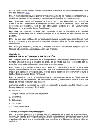 mundo obrero y los grupos étnicos marginados y planificar su formación posterior para 
que sea adecuada 232 . 
887. Al mismo tiempo hay que promover más intensamente las vocaciones presbiterales y 
de vida consagrada en las ciudades, en medios profesionales, universitarios, etc. 
888. Es necesario llevar a la práctica con fidelidad las normas y orientaciones de la Santa 
Sede y de las Conferencias Episcopales respecto de los Seminarios. Éstas, con las 
necesarias adecuaciones, han de ser observadas también por las Comunidades 
Religiosas en la formación de sus Presbíteros. 
889. Hay que capacitar personal para dedicarlo de tiempo completo a la pastoral 
vocacional y señalarle que su misión principal es la de animar en este sentido toda la 
pastoral. 
890. Hay que crear Institutos de perfeccionamiento para formadores de sacerdotes a nivel 
local y continental y aprovechar los Institutos internacionales de Europa, especialmente 
los de Roma. 
891. Hay que despertar, promover y orientar vocaciones misioneras pensando ya en 
Centros o Seminarios especializados con esta finalidad. 
Capítulo III: 
MEDIOS PARA LA COMUNIÓN Y PARTICIPACIÓN 
892. Responsables del ministerio de la evangelización, nos preocupa cómo hacer llegar al 
hombre latinoamericano la Palabra de Dios, de tal modo que sea escuchada por él, 
asumida, encarnada, celebrada y transmitida a sus hermanos. 
893. Sabemos que es Dios quien la hace crecer 233 ; sin embargo, el Señor de la mies 
espera la colaboración de sus servidores. Por eso, queremos reflexionar acerca de los 
medios principales de evangelización, con los cuales la Iglesia crea comunión e invita a 
los hombres al servicio de sus hermanos. 
894. La comunidad que en la liturgia celebra gozosamente la Pascua del Señor, tiene el 
compromiso de dar testimonio, de catequizar, educar y comunicar la Buena Nueva por 
todos los medios que estén a su alcance. 
Asimismo siente la necesidad de entrar en comunión y diálogo con los hombres que 
buscan la verdad en nuestro Continente. 
CONTENIDO: 
1. Liturgia, oración particular, piedad popular. 
2. Testimonio. 
3. Catequesis. 
4. Educación. 
5. Comunicación social. 
1. Liturgia, oración particular, piedad popular 
895. La oración particular y la piedad popular, presentes en el alma de nuestro pueblo, 
constituyen valores de evangelización; la Liturgia es el momento privilegiado de comunión 
y participación para una evangelización que conduce a la liberación cristiana integral, 
auténtica. 
 