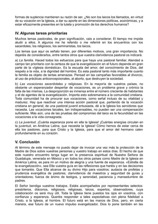 formas de suplencia mantienen su razón de ser. ¿No son los laicos los llamados, en virtud 
de su vocación en la Iglesia, a dar su aporte en las dimensiones políticas, económicas, y a 
estar eficazmente presentes en la tutela y promoción de los derechos humanos? 
IV. Algunas tareas prioritarias 
Muchos temas pastorales, de gran significación, vais a considerar. El tiempo me impide 
aludir a ellos. A algunos me he referido o me referiré en los encuentros con los 
sacerdotes; los religiosos, los seminaristas, los laicos. 
Los temas que aquí os señalo tienen, por diferentes motivos, una gran importancia. No 
dejaréis de considerarlos, entre tantos otros que vuestra clarividencia pastoral os indicará. 
a) La familia. Haced todos los esfuerzos para que haya una pastoral familiar. Atended a 
campo tan prioritario con la certeza de que la evangelización en el futuro depende en gran 
parte de la «Iglesia doméstica». Es la escuela del amor, del conocimiento de Dios, del 
respeto a la vida, a la dignidad del hombre. Es esta pastoral tanto más importante cuanto 
la familia es objeto de tantas amenazas. Pensad en las campañas favorables al divorcio, 
al uso de prácticas anticoncepcionales, al aborto, que destruyen la sociedad. 
b) Las vocaciones sacerdotales y religiosas. En la mayoría de vuestros países, no 
obstante un esperanzador despertar de vocaciones, es un problema grave y crónico la 
falta de las mismas. La desproporción es inmensa entre el número creciente de habitantes 
y el de agentes de la evangelización. Importa esto sobremanera a la comunidad cristiana. 
Toda comunidad ha de procurar sus vocaciones, como señal incluso de su vitalidad y 
madurez. Hay que reactivar una intensa acción pastoral que, partiendo de la vocación 
cristiana en general, de una pastoral juvenil entusiasta, dé a la Iglesia los servidores que 
necesita. Las vocaciones laicales, tan indispensables, no pueden ser una compensación 
suficiente. Más aún, una de las pruebas del compromiso del laico es la fecundidad en las 
vocaciones a la vida consagrada. 
c) La juventud. ¡Cuánta esperanza pone en ella la Iglesia! ¡Cuántas energías circulan en 
la juventud, en América Latina, que necesita la Iglesia! Cómo hemos de estar cerca de 
ella los pastores, para que Cristo y la Iglesia, para que el amor del hermano calen 
profundamente en su corazón. 
V. Conclusión 
Al término de este mensaje no puedo dejar de invocar una vez más la protección de la 
Madre de Dios sobre vuestras personas y vuestro trabajo en estos días. El hecho de que 
este nuestro encuentro tenga lugar en la presencia espiritual de Nuestra Señora de 
Guadalupe, venerada en México y en todos los otros países como Madre de la Iglesia en 
América Latina, es para mi un motivo de alegría y una fuente de esperanza. «Estrella de 
la evangelización», sea Ella vuestra guía en las reflexiones que haréis y en las decisiones 
que tomaréis. Que Ella alcance de su divino Hijo para vosotros: audacia de profetas y 
prudencia evangélica de pastores; clarividencia de maestros y seguridad de guías y 
orientadores; fuerza de ánimo de testigos, y serenidad, paciencia y mansedumbre de 
padres. 
El Señor bendiga vuestros trabajos. Estáis acompañados por representantes selectos: 
presbíteros, diáconos, religiosos, religiosas, laicos, expertos, observadores, cuya 
colaboración os será muy útil. Toda la Iglesia tiene puestos los ojos en vosotros, con 
confianza y esperanza. Queréis responder a tales expectativas con plena fidelidad a 
Cristo, a la Iglesia, al hombre. El futuro está en las manos de Dios, pero, en cierta 
manera, ese futuro de un nuevo impulso evangelizador, Dios lo pone también en las 
 