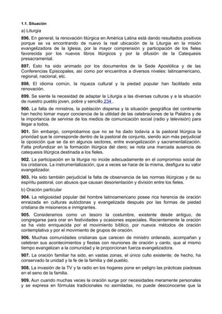 1.1. Situación 
a) Liturgia 
896. En general, la renovación litúrgica en América Latina está dando resultados positivos 
porque se va encontrando de nuevo la real ubicación de la Liturgia en la misión 
evangelizadora de la Iglesia, por la mayor comprensión y participación de los fieles 
favorecida por los nuevos libros litúrgicos y por la difusión de la Catequesis 
presacramental. 
897. Esto ha sido animado por los documentos de la Sede Apostólica y de las 
Conferencias Episcopales, así como por encuentros a diversos niveles: latinoamericano, 
regional, nacional, etc. 
898. El idioma común, la riqueza cultural y la piedad popular han facilitado esta 
renovación. 
899. Se siente la necesidad de adaptar la Liturgia a las diversas culturas y a la situación 
de nuestro pueblo joven, pobre y sencillo 234 . 
900. La falta de ministros, la población dispersa y la situación geográfica del continente 
han hecho tomar mayor conciencia de la utilidad de las celebraciones de la Palabra y de 
la importancia de servirse de los medios de comunicación social (radio y televisión) para 
llegar a todos. 
901. Sin embargo, comprobamos que no se ha dado todavía a la pastoral litúrgica la 
prioridad que le corresponde dentro de la pastoral de conjunto, siendo aún más perjudicial 
la oposición que se da en algunos sectores, entre evangelización y sacramentalización. 
Falta profundizar en la formación litúrgica del clero; se nota una marcada ausencia de 
catequesis litúrgica destinada a los fieles. 
902. La participación en la liturgia no incide adecuadamente en el compromiso social de 
los cristianos. La instrumentalización, que a veces se hace de la misma, desfigura su valor 
evangelizador. 
903. Ha sido también perjudicial la falta de observancia de las normas litúrgicas y de su 
espíritu pastoral, con abusos que causan desorientación y división entre los fieles. 
b) Oración particular 
904. La religiosidad popular del hombre latinoamericano posee rica herencia de oración 
enraizada en culturas autóctonas y evangelizada después por las formas de piedad 
cristiana de misioneros e inmigrantes. 
905. Consideramos como un tesoro la costumbre, existente desde antiguo, de 
congregarse para orar en festividades y ocasiones especiales. Recientemente la oración 
se ha visto enriquecida por el movimiento bíblico, por nuevos métodos de oración 
contemplativa y por el movimiento de grupos de oración. 
906. Muchas comunidades cristianas que carecen de ministro ordenado, acompañan y 
celebran sus acontecimientos y fiestas con reuniones de oración y canto, que al mismo 
tiempo evangelizan a la comunidad y le proporcionan fuerza evangelizadora. 
907. La oración familiar ha sido, en vastas zonas, el único culto existente; de hecho, ha 
conservado la unidad y la fe de la familia y del pueblo. 
908. La invasión de la TV y la radio en los hogares pone en peligro las prácticas piadosas 
en el seno de la familia. 
909. Aun cuando muchas veces la oración surge por necesidades meramente personales 
y se expresa en fórmulas tradicionales no asimiladas, no puede desconocerse que la 
 