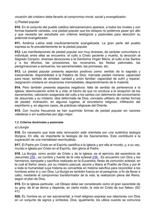 vocación del cristiano debe llevarlo al compromiso moral, social y evangelizador. 
c) Piedad popular 
910. En el conjunto del pueblo católico latinoamericano aparece, a todos los niveles y con 
formas bastante variadas, una piedad popular que los obispos no podemos pasar por alto 
y que necesita ser estudiada con criterios teológicos y pastorales para descubrir su 
potencial evangelizador. 
911. América Latina está insuficientemente evangelizada. La gran parte del pueblo 
expresa su fe prevalentemente en la piedad popular. 
912. Las manifestaciones de piedad popular son muy diversas, de carácter comunitario e 
individual; entre ellas se encuentra: el culto a Cristo paciente y muerto, la devoción al 
Sagrado Corazón, diversas devociones a la Santísima Virgen María, el culto a los Santos 
y a los difuntos, las procesiones, los novenarios, las fiestas patronales, las 
peregrinaciones a santuarios, los sacramentales, las promesas, etc. 
913. La piedad popular presenta aspectos positivos como: sentido de lo sagrado y 
trascendente; disponibilidad a la Palabra de Dios; marcada piedad mariana; capacidad 
para rezar; sentido de amistad, caridad y unión familiar; capacidad de sufrir y reparar; 
resignación cristiana en situaciones irremediables; desprendimiento de lo material. 
914. Pero también presenta aspectos negativos: falta de sentido de pertenencia a la 
Iglesia; desvinculación entre fe y vida; el hecho de que no conduce a la recepción de los 
sacramentos; valoración exagerada del culto a los santos con detrimento del conocimiento 
de Jesucristo y su misterio; idea deformada de Dios; concepto utilitario de ciertas formas 
de piedad; inclinación, en algunos lugares, al sincretismo religioso; infiltración del 
espiritismo y, en algunos casos, de prácticas religiosas del Oriente. 
915. Con mucha frecuencia se han suprimido formas de piedad popular sin razones 
valederas o sin sustituirlas por algo mejor. 
1.2. Criterios doctrinales y pastorales 
a) Liturgia 
916. Es necesario que toda esta renovación esté orientada por una auténtica teología 
litúrgica. En ella, es importante la teología de los Sacramentos. Esto contribuirá a la 
superación de una mentalidad neorritualista. 
917. El Padre por Cristo en el Espíritu santifica a la Iglesia y por ella al mundo, y, a su vez, 
mundo e Iglesia por Cristo en el Espíritu, dan gloria al Padre. 
918. La liturgia, como acción de Cristo y de la Iglesia, es el ejercicio del sacerdocio de 
Jesucristo 235 ; es cumbre y fuente de la vida eclesial 236 . Es encuentro con Dios y los 
hermanos; banquete y sacrificio realizado en la Eucaristía; fiesta de comunión eclesial, en 
la cual el Señor Jesús, por su misterio pascual, asume y libera al Pueblo de Dios y por él 
a toda la humanidad cuya historia es convertida en historia salvífica para reconciliar a los 
hombres entre sí y con Dios. La liturgia es también fuerza en el peregrinar, a fin de llevar a 
cabo, mediante el compromiso transformador de la vida, la realización plena del Reino, 
según el plan de Dios. 
919. En la Iglesia particular, «el Obispo debe ser considerado como el gran sacerdote de 
su grey; de él se deriva y depende, en cierto modo, la vida en Cristo de sus fieles» (SC 
41). 
920. EL hombre es un ser sacramental, a nivel religioso expresa sus relaciones con Dios 
en un conjunto de signos y símbolos; Dios, igualmente, los utiliza cuando se comunica 
 