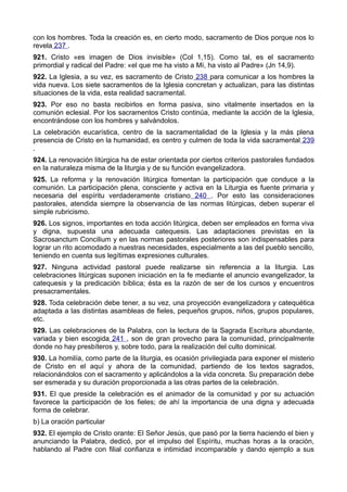 con los hombres. Toda la creación es, en cierto modo, sacramento de Dios porque nos lo 
revela 237 . 
921. Cristo «es imagen de Dios invisible» (Col 1,15). Como tal, es el sacramento 
primordial y radical del Padre: «el que me ha visto a Mí, ha visto al Padre» (Jn 14,9). 
922. La Iglesia, a su vez, es sacramento de Cristo 238 para comunicar a los hombres la 
vida nueva. Los siete sacramentos de la Iglesia concretan y actualizan, para las distintas 
situaciones de la vida, esta realidad sacramental. 
923. Por eso no basta recibirlos en forma pasiva, sino vitalmente insertados en la 
comunión eclesial. Por los sacramentos Cristo continúa, mediante la acción de la Iglesia, 
encontrándose con los hombres y salvándolos. 
La celebración eucarística, centro de la sacramentalidad de la Iglesia y la más plena 
presencia de Cristo en la humanidad, es centro y culmen de toda la vida sacramental 239 
. 
924. La renovación litúrgica ha de estar orientada por ciertos criterios pastorales fundados 
en la naturaleza misma de la liturgia y de su función evangelizadora. 
925. La reforma y la renovación litúrgica fomentan la participación que conduce a la 
comunión. La participación plena, consciente y activa en la Liturgia es fuente primaria y 
necesaria del espíritu verdaderamente cristiano 240 . Por esto las consideraciones 
pastorales, atendida siempre la observancia de las normas litúrgicas, deben superar el 
simple rubricismo. 
926. Los signos, importantes en toda acción litúrgica, deben ser empleados en forma viva 
y digna, supuesta una adecuada catequesis. Las adaptaciones previstas en la 
Sacrosanctum Concilium y en las normas pastorales posteriores son indispensables para 
lograr un rito acomodado a nuestras necesidades, especialmente a las del pueblo sencillo, 
teniendo en cuenta sus legítimas expresiones culturales. 
927. Ninguna actividad pastoral puede realizarse sin referencia a la liturgia. Las 
celebraciones litúrgicas suponen iniciación en la fe mediante el anuncio evangelizador, la 
catequesis y la predicación bíblica; ésta es la razón de ser de los cursos y encuentros 
presacramentales. 
928. Toda celebración debe tener, a su vez, una proyección evangelizadora y catequética 
adaptada a las distintas asambleas de fieles, pequeños grupos, niños, grupos populares, 
etc. 
929. Las celebraciones de la Palabra, con la lectura de la Sagrada Escritura abundante, 
variada y bien escogida 241 , son de gran provecho para la comunidad, principalmente 
donde no hay presbíteros y, sobre todo, para la realización del culto dominical. 
930. La homilía, como parte de la liturgia, es ocasión privilegiada para exponer el misterio 
de Cristo en el aquí y ahora de la comunidad, partiendo de los textos sagrados, 
relacionándolos con el sacramento y aplicándolos a la vida concreta. Su preparación debe 
ser esmerada y su duración proporcionada a las otras partes de la celebración. 
931. El que preside la celebración es el animador de la comunidad y por su actuación 
favorece la participación de los fieles; de ahí la importancia de una digna y adecuada 
forma de celebrar. 
b) La oración particular 
932. El ejemplo de Cristo orante: El Señor Jesús, que pasó por la tierra haciendo el bien y 
anunciando la Palabra, dedicó, por el impulso del Espíritu, muchas horas a la oración, 
hablando al Padre con filial confianza e intimidad incomparable y dando ejemplo a sus 
 
