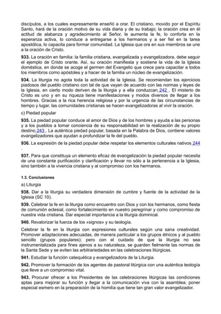 discípulos, a los cuales expresamente enseñó a orar. El cristiano, movido por el Espíritu 
Santo, hará de la oración motivo de su vida diaria y de su trabajo; la oración crea en él 
actitud de alabanza y agradecimiento al Señor, le aumenta la fe, lo conforta en la 
esperanza activa, lo conduce a entregarse a los hermanos y a ser fiel en la tarea 
apostólica, lo capacita para formar comunidad. La Iglesia que ora en sus miembros se une 
a la oración de Cristo. 
933. La oración en familia: la familia cristiana, evangelizada y evangelizadora, debe seguir 
el ejemplo de Cristo orante. Así, su oración manifiesta y sostiene la vida de la Iglesia 
doméstica, en donde se acoge el germen del Evangelio que crece para capacitar a todos 
los miembros como apóstoles y a hacer de la familia un núcleo de evangelización. 
934. La liturgia no agota toda la actividad de la Iglesia. Se recomiendan los ejercicios 
piadosos del pueblo cristiano con tal de que vayan de acuerdo con las normas y leyes de 
la Iglesia, en cierto modo deriven de la liturgia y a ella conduzcan 242 . El misterio de 
Cristo es uno y en su riqueza tiene manifestaciones y modos diversos de llegar a los 
hombres. Gracias a la rica herencia religiosa y por la urgencia de las circunstancias de 
tiempo y lugar, las comunidades cristianas se hacen evangelizadoras al vivir la oración. 
c) Piedad popular 
935. La piedad popular conduce al amor de Dios y de los hombres y ayuda a las personas 
y a los pueblos a tomar conciencia de su responsabilidad en la realización de su propio 
destino 243 . La auténtica piedad popular, basada en la Palabra de Dios, contiene valores 
evangelizadores que ayudan a profundizar la fe del pueblo. 
936. La expresión de la piedad popular debe respetar los elementos culturales nativos 244 
. 
937. Para que constituya un elemento eficaz de evangelización la piedad popular necesita 
de una constante purificación y clarificación y llevar no sólo a la pertenencia a la Iglesia, 
sino también a la vivencia cristiana y al compromiso con los hermanos. 
1.3. Conclusiones 
a) Liturgia 
938. Dar a la liturgia su verdadera dimensión de cumbre y fuente de la actividad de la 
Iglesia (SC 10). 
939. Celebrar la fe en la liturgia como encuentro con Dios y con los hermanos, como fiesta 
de comunión eclesial, como fortalecimiento en nuestro peregrinar y como compromiso de 
nuestra vida cristiana. Dar especial importancia a la liturgia dominical. 
940. Revalorizar la fuerza de los «signos» y su teología. 
Celebrar la fe en la liturgia con expresiones culturales según una sana creatividad. 
Promover adaptaciones adecuadas, de manera particular a los grupos étnicos y al pueblo 
sencillo (grupos populares); pero con el cuidado de que la liturgia no sea 
instrumentalizada para fines ajenos a su naturaleza, se guarden fielmente las normas de 
la Santa Sede y se eviten las arbitrariedades en las celebraciones litúrgicas. 
941. Estudiar la función catequética y evangelizadora de la Liturgia. 
942. Promover la formación de los agentes de pastoral litúrgica con una auténtica teología 
que lleve a un compromiso vital. 
943. Procurar ofrecer a los Presidentes de las celebraciones litúrgicas las condiciones 
aptas para mejorar su función y llegar a la comunicación viva con la asamblea; poner 
especial esmero en la preparación de la homilía que tiene tan gran valor evangelizador. 
 