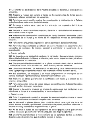 944. Fomentar las celebraciones de la Palabra, dirigidas por diáconos, o laicos (varones 
o mujeres). 
945. Preparar y realizar con esmero la liturgia de los sacramentos, la de las grandes 
festividades y la que se realiza en los santuarios. 
946. Aprovechar, como ocasión propicia de evangelización, la celebración de la Palabra 
en los funerales y en los actos de piedad popular. 
947. Promover la música sacra, como servicio eminente, que responda a la índole de 
nuestros pueblos. 
948. Respetar el patrimonio artístico religioso y fomentar la creatividad artística adecuada 
a las nuevas formas litúrgicas. 
949. Incrementar las celebraciones transmitidas por radio y televisión, teniendo en cuenta 
la naturaleza de la liturgia y la índole de los respectivos medios de comunicación 
utilizados. 
950. Fomentar los encuentros preparatorios para la celebración de los sacramentos. 
951. Aprovechar las posibilidades que ofrecen los nuevos rituales de los sacramentos. Los 
sacerdotes se dedicarán de manera especial a administrar el sacramento de la 
reconciliación. 
b) Oración particular 
952. La diócesis en su pastoral de conjunto, la parroquia y las comunidades menores 
(Comunidades Eclesiales de Base y familia) integrarán en sus programas evangelizadores 
la oración personal y comunitaria. 
953. Procurar que todas las actividades de la Iglesia (como reuniones, uso de Medios de 
Comunicación Social, obras sociales, etc.), sean ocasión y escuela de oración. 
954. Utilizar los seminarios, los monasterios, las escuelas y otros centros de formación 
como lugar privilegiado para orar, irradiar vida de oración y formar maestros de ella. 
955. Los sacerdotes, los religiosos y los laicos comprometidos se distinguen por su 
ejemplo de oración y por la enseñanza de la misma al Pueblo de Dios. 
956. Promover las obras que fomenten la santificación del trabajo y la oración de los 
enfermos e impedidos. 
957. Fomentar aquellas formas de piedad popular que contribuyen a fortalecer la oración 
personal, familiar, de grupo y comunitaria. 
958. Integrar a la pastoral orgánica los grupos de oración para que conduzcan a sus 
miembros a la liturgia, a la evangelización y al compromiso social. 
c) Piedad popular 
959. Traten los agentes de pastoral de recuperar los valores evangelizadores de la piedad 
popular en sus diversas manifestaciones personales y masivas. 
960. Se empleará la piedad popular como punto de partida para lograr que la fe del 
pueblo alcance madurez y profundidad, por lo cual dicha piedad popular se basará en la 
Palabra de Dios y en el sentido de pertenencia a la Iglesia. 
961. No se prive al pueblo de sus expresiones de piedad popular. En lo que haya que 
cambiar procédase gradualmente y previa catequesis para llegar a algo mejor. 
962. Orientar los sacramentales al reconocimiento de los beneficios de Dios y a la toma 
de conciencia del compromiso que el cristiano tiene en el mundo. 
 