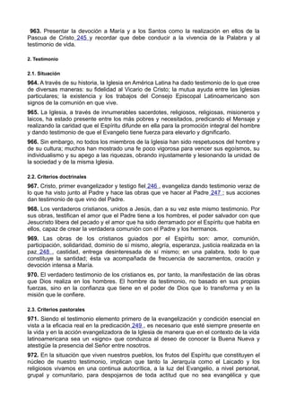 963. Presentar la devoción a María y a los Santos como la realización en ellos de la 
Pascua de Cristo 245 y recordar que debe conducir a la vivencia de la Palabra y al 
testimonio de vida. 
2. Testimonio 
2.1. Situación 
964. A través de su historia, la Iglesia en América Latina ha dado testimonio de lo que cree 
de diversas maneras: su fidelidad al Vicario de Cristo; la mutua ayuda entre las Iglesias 
particulares; la existencia y los trabajos del Consejo Episcopal Latinoamericano son 
signos de la comunión en que vive. 
965. La Iglesia, a través de innumerables sacerdotes, religiosos, religiosas, misioneros y 
laicos, ha estado presente entre los más pobres y necesitados, predicando el Mensaje y 
realizando la caridad que el Espíritu difunde en ella para la promoción integral del hombre 
y dando testimonio de que el Evangelio tiene fuerza para elevarlo y dignificarlo. 
966. Sin embargo, no todos los miembros de la Iglesia han sido respetuosos del hombre y 
de su cultura; muchos han mostrado una fe poco vigorosa para vencer sus egoísmos, su 
individualismo y su apego a las riquezas, obrando injustamente y lesionando la unidad de 
la sociedad y de la misma Iglesia. 
2.2. Criterios doctrinales 
967. Cristo, primer evangelizador y testigo fiel 246 , evangeliza dando testimonio veraz de 
lo que ha visto junto al Padre y hace las obras que ve hacer al Padre 247 ; sus acciones 
dan testimonio de que vino del Padre. 
968. Los verdaderos cristianos, unidos a Jesús, dan a su vez este mismo testimonio. Por 
sus obras, testifican el amor que el Padre tiene a los hombres, el poder salvador con que 
Jesucristo libera del pecado y el amor que ha sido derramado por el Espíritu que habita en 
ellos, capaz de crear la verdadera comunión con el Padre y los hermanos. 
969. Las obras de los cristianos guiados por el Espíritu son: amor, comunión, 
participación, solidaridad, dominio de sí mismo, alegría, esperanza, justicia realizada en la 
paz 248 , castidad, entrega desinteresada de sí mismo; en una palabra, todo lo que 
constituye la santidad; ésta va acompañada de frecuencia de sacramentos, oración y 
devoción intensa a María. 
970. El verdadero testimonio de los cristianos es, por tanto, la manifestación de las obras 
que Dios realiza en los hombres. El hombre da testimonio, no basado en sus propias 
fuerzas, sino en la confianza que tiene en el poder de Dios que lo transforma y en la 
misión que le confiere. 
2.3. Criterios pastorales 
971. Siendo el testimonio elemento primero de la evangelización y condición esencial en 
vista a la eficacia real en la predicación 249 , es necesario que esté siempre presente en 
la vida y en la acción evangelizadora de la Iglesia de manera que en el contexto de la vida 
latinoamericana sea un «signo» que conduzca al deseo de conocer la Buena Nueva y 
atestigüe la presencia del Señor entre nosotros. 
972. En la situación que viven nuestros pueblos, los frutos del Espíritu que constituyen el 
núcleo de nuestro testimonio, implican que tanto la Jerarquía como el Laicado y los 
religiosos vivamos en una continua autocrítica, a la luz del Evangelio, a nivel personal, 
grupal y comunitario, para despojarnos de toda actitud que no sea evangélica y que 
 