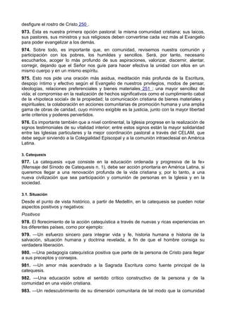 desfigure el rostro de Cristo 250 . 
973. Ésta es nuestra primera opción pastoral: la misma comunidad cristiana; sus laicos, 
sus pastores, sus ministros y sus religiosos deben convertirse cada vez más al Evangelio 
para poder evangelizar a los demás. 
974. Sobre todo, es importante que, en comunidad, revisemos nuestra comunión y 
participación con los pobres, los humildes y sencillos. Será, por tanto, necesario 
escucharlos, acoger lo más profundo de sus aspiraciones, valorizar, discernir, alentar, 
corregir, dejando que el Señor nos guíe para hacer efectiva la unidad con ellos en un 
mismo cuerpo y en un mismo espíritu. 
975. Esto nos pide una oración más asidua, meditación más profunda de la Escritura, 
despojo íntimo y efectivo según el Evangelio de nuestros privilegios, modos de pensar, 
ideologías, relaciones preferenciales y bienes materiales 251 ; una mayor sencillez de 
vida; el compromiso en la realización de hechos significativos como el cumplimiento cabal 
de la «hipoteca social» de la propiedad; la comunicación cristiana de bienes materiales y 
espirituales; la colaboración en acciones comunitarias de promoción humana y una amplia 
gama de obras de caridad, cuyo mínimo exigible es la justicia, junto con la mayor libertad 
ante criterios y poderes pervertidos. 
976. Es importante también que a nivel continental, la Iglesia progrese en la realización de 
signos testimoniales de su vitalidad interior; entre estos signos están la mayor solidaridad 
entre las Iglesias particulares y la mejor coordinación pastoral a través del CELAM, que 
debe seguir sirviendo a la Colegialidad Episcopal y a la comunión intraeclesial en América 
Latina. 
3. Catequesis 
977. La catequesis «que consiste en la educación ordenada y progresiva de la fe» 
(Mensaje del Sínodo de Catequesis n. 1), debe ser acción prioritaria en América Latina, si 
queremos llegar a una renovación profunda de la vida cristiana y, por lo tanto, a una 
nueva civilización que sea participación y comunión de personas en la Iglesia y en la 
sociedad. 
3.1. Situación 
Desde el punto de vista histórico, a partir de Medellín, en la catequesis se pueden notar 
aspectos positivos y negativos: 
Positivos 
978. El florecimiento de la acción catequística a través de nuevas y ricas experiencias en 
los diferentes países, como por ejemplo: 
979. —Un esfuerzo sincero para integrar vida y fe, historia humana e historia de la 
salvación, situación humana y doctrina revelada, a fin de que el hombre consiga su 
verdadera liberación. 
980. —Una pedagogía catequística positiva que parte de la persona de Cristo para llegar 
a sus preceptos y consejos. 
981. —Un amor más acendrado a la Sagrada Escritura como fuente principal de la 
catequesis. 
982. —Una educación sobre el sentido crítico constructivo de la persona y de la 
comunidad en una visión cristiana. 
983. —Un redescubrimiento de su dimensión comunitaria de tal modo que la comunidad 
 