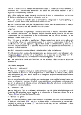 eclesial se está haciendo responsable de la catequesis en todos sus niveles: la familia, la 
parroquia, las Comunidades Eclesiales de Base, la comunidad escolar y en la 
organización diocesana y nacional. 
984. —Una cada vez mayor toma de conciencia de que la catequesis es un proceso 
dinámico, gradual y permanente de educación en la fe. 
985. —Un aumento de Institutos para la formación de catequistas en muchas partes y en 
todos los niveles: diocesanos, nacionales e internacionales. 
986. —Una proliferación de textos de catecismo. Este hecho a veces es positivo y a veces 
es negativo, en cuanto que son parciales o no renovados. 
Negativos 
987. —La catequesis no logra llegar a todos los cristianos en medida suficiente ni a todos 
los sectores y situaciones, por ejemplo: amplios ámbitos de la juventud, de las élites 
intelectuales, de los campesinos y del mundo obrero, de las fuerzas armadas, de los 
ancianos y de los enfermos, etc. 
988. —Se cae a menudo en dualismos y falsas oposiciones como entre catequesis 
sacramental y catequesis vivencial; catequesis de la situación y catequesis doctrinal. Por 
no ubicarse en un justo equilibrio, algunos han caído en el formulismo y otros en lo 
vivencial sin presentación de la doctrina; hay quienes han pasado del memorismo a la 
ausencia total de memoria. 
989. Hay catequesis que descuidan la iniciación a la oración y a la liturgia. 
990. No se respetan, a veces, las competencias que corresponden a los teólogos y a los 
catequistas 252 en sintonía con el Magisterio; por lo cual, se han difundido entre los 
catequistas conceptos que pertenecen a hipótesis teológicas o de estudio. 
991. Se comprueba cierta desorientación de las actitudes catequísticas en el campo 
ecuménico. 
3.2. Criterios teológicos 
a) Comunión y participación 
992. La obra evangelizadora que se realiza en la catequesis exige la comunión de todos: 
pide ausencia de divisiones y que las personas se encuentren en una fe adulta y en un 
amor evangélico 253 . Una de las metas de la catequesis es precisamente la construcción 
de la comunidad. 
993. Se exige la colaboración de todos los miembros de la comunidad eclesial, cada uno 
según su ministerio y carisma. Sin eludir responsabilidades apostólicas y misioneras para 
que en la catequesis la Iglesia edifique a la Iglesia 254 . La Iglesia es constantemente 
evangelizada y evangelizadora. 
b) La fidelidad a Dios 
994. La fidelidad a Dios se expresa en la catequesis como fidelidad a la Palabra dada en 
Jesucristo. El catequista no se predica a sí mismo sino a Jesucristo, siendo fiel a su 
Palabra 255 y a la integridad de su Mensaje. 
c) Fidelidad a la Iglesia 
995. Todo el que catequiza sabe que la fidelidad a Jesucristo va unida indisolublemente a 
la fidelidad a la Iglesia 256 ; que con su labor edifica continuamente la comunidad y 
transmite la imagen de la Iglesia 257 ; que debe hacerlo en unión con los Obispos y con la 
misión de ellos recibida. 
 