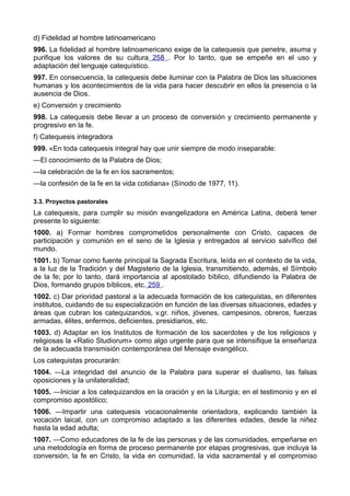 d) Fidelidad al hombre latinoamericano 
996. La fidelidad al hombre latinoamericano exige de la catequesis que penetre, asuma y 
purifique los valores de su cultura 258 . Por lo tanto, que se empeñe en el uso y 
adaptación del lenguaje catequístico. 
997. En consecuencia, la catequesis debe iluminar con la Palabra de Dios las situaciones 
humanas y los acontecimientos de la vida para hacer descubrir en ellos la presencia o la 
ausencia de Dios. 
e) Conversión y crecimiento 
998. La catequesis debe llevar a un proceso de conversión y crecimiento permanente y 
progresivo en la fe. 
f) Catequesis integradora 
999. «En toda catequesis integral hay que unir siempre de modo inseparable: 
—El conocimiento de la Palabra de Dios; 
—la celebración de la fe en los sacramentos; 
—la confesión de la fe en la vida cotidiana» (Sínodo de 1977, 11). 
3.3. Proyectos pastorales 
La catequesis, para cumplir su misión evangelizadora en América Latina, deberá tener 
presente lo siguiente: 
1000. a) Formar hombres comprometidos personalmente con Cristo, capaces de 
participación y comunión en el seno de la Iglesia y entregados al servicio salvífico del 
mundo. 
1001. b) Tomar como fuente principal la Sagrada Escritura, leída en el contexto de la vida, 
a la luz de la Tradición y del Magisterio de la Iglesia, transmitiendo, además, el Símbolo 
de la fe; por lo tanto, dará importancia al apostolado bíblico, difundiendo la Palabra de 
Dios, formando grupos bíblicos, etc. 259 . 
1002. c) Dar prioridad pastoral a la adecuada formación de los catequistas, en diferentes 
institutos, cuidando de su especialización en función de las diversas situaciones, edades y 
áreas que cubran los catequizandos, v.gr. niños, jóvenes, campesinos, obreros, fuerzas 
armadas, élites, enfermos, deficientes, presidiarios, etc. 
1003. d) Adaptar en los Institutos de formación de los sacerdotes y de los religiosos y 
religiosas la «Ratio Studiorum» como algo urgente para que se intensifique la enseñanza 
de la adecuada transmisión contemporánea del Mensaje evangélico. 
Los catequistas procurarán: 
1004. —La integridad del anuncio de la Palabra para superar el dualismo, las falsas 
oposiciones y la unilateralidad; 
1005. —Iniciar a los catequizandos en la oración y en la Liturgia; en el testimonio y en el 
compromiso apostólico; 
1006. —Impartir una catequesis vocacionalmente orientadora, explicando también la 
vocación laical, con un compromiso adaptado a las diferentes edades, desde la niñez 
hasta la edad adulta; 
1007. —Como educadores de la fe de las personas y de las comunidades, empeñarse en 
una metodología en forma de proceso permanente por etapas progresivas, que incluya la 
conversión, la fe en Cristo, la vida en comunidad, la vida sacramental y el compromiso 
 