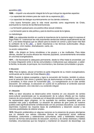 apostólico 260 . 
1008. —Impartir una educación integral de la fe que incluya los siguientes aspectos: 
—La capacidad del cristiano para dar razón de su esperanza 261 ; 
—La capacidad de dialogar ecuménicamente con los demás cristianos; 
—Una buena formación para la vida moral asumida como seguimiento de Cristo, 
acentuando la vivencia de las Bienaventuranzas; 
—La formación gradual para una positiva ética sexual cristiana; 
—La formación para la vida política y para la doctrina social de la Iglesia. 
La metodología 
1009. Los catequistas tendrán en cuenta la importancia de la memoria según lo expresa el 
Papa Pablo VI: «memorizar las más importantes sentencias bíblicas especialmente las del 
N.T. y los textos litúrgicos que se utilizan para la oración en común y para hacer más fácil 
la confesión de la fe» 262 , y darán importancia a las técnicas audiovisuales: dibujo, 
fotopalabra, «mini media», dramatización, canto, etc. 
La acción catequística 
1010. —Se dirigirá en forma simultánea a los grupos y a las multitudes. Para éstas 
últimas, resultan de mucha eficacia las misiones populares, convenientemente renovadas 
en una línea evangelizadora. 
1011. —Se favorecerá la catequesis permanente, desde la niñez hasta la ancianidad, por 
la mutua integración entre sí de las comunidades o instituciones que catequizan, a saber: 
la familia, la escuela, la parroquia, los movimientos y las diversas comunidades o grupos. 
4. Educación 
1012. Para la Iglesia, educar al hombre es parte integrante de su misión evangelizadora, 
continuando así la misión de Cristo Maestro 263 . 
1013. Cuando la Iglesia evangeliza y logra la conversión del hombre, también lo educa, 
pues la salvación (don divino y gratuito) lejos de deshumanizar al hombre, lo perfecciona 
y ennoblece; lo hace crecer en humanidad 264 . La evangelización es en este sentido 
educación. Sin embargo, la educación en cuanto tal no pertenece al contenido esencial 
de la evangelización, sino más bien a su contenido integral. 
4.1. Situación 
1014. La labor educativa se desenvuelve entre nosotros en una situación de cambio 
socio-cultural caracterizada por la secularización de la cultura influida por los medios 
masivos de comunicación y marcada por el desarrollo económico cuantitativo que, si bien 
ha representado algún progreso, no ha suscitado los cambios requeridos para una 
sociedad más justa y equilibrada. La situación de pobreza de gran parte de nuestros 
pueblos está significativamente correlacionada con los procesos educativos. Los sectores 
deprimidos muestran las mayores tasas de analfabetismo y deserción escolar y las 
menores posibilidades de obtener empleo. 
1015. Situación problemática en algunas naciones es la presencia de grupos aborígenes 
que no obstante sus valores culturales (formas de organización social, sistemas 
simbólicos, costumbres y celebraciones comunitarias, artes y habilidades manuales), 
carecen de formas estructuradas de educación, escritura y de ciertas destrezas y hábitos 
mentales, circunstancias que los marginan y mantienen en situación de desventaja. Las 
 