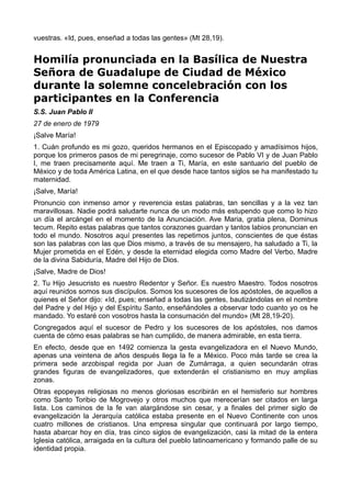 vuestras. «Id, pues, enseñad a todas las gentes» (Mt 28,19). 
Homilía pronunciada en la Basílica de Nuestra 
Señora de Guadalupe de Ciudad de México 
durante la solemne concelebración con los 
participantes en la Conferencia 
S.S. Juan Pablo II 
27 de enero de 1979 
¡Salve María! 
1. Cuán profundo es mi gozo, queridos hermanos en el Episcopado y amadísimos hijos, 
porque los primeros pasos de mi peregrinaje, como sucesor de Pablo VI y de Juan Pablo 
I, me traen precisamente aquí. Me traen a Ti, María, en este santuario del pueblo de 
México y de toda América Latina, en el que desde hace tantos siglos se ha manifestado tu 
maternidad. 
¡Salve, María! 
Pronuncio con inmenso amor y reverencia estas palabras, tan sencillas y a la vez tan 
maravillosas. Nadie podrá saludarte nunca de un modo más estupendo que como lo hizo 
un día el arcángel en el momento de la Anunciación. Ave Maria, gratia plena, Dominus 
tecum. Repito estas palabras que tantos corazones guardan y tantos labios pronuncian en 
todo el mundo. Nosotros aquí presentes las repetimos juntos, conscientes de que éstas 
son las palabras con las que Dios mismo, a través de su mensajero, ha saludado a Ti, la 
Mujer prometida en el Edén, y desde la eternidad elegida como Madre del Verbo, Madre 
de la divina Sabiduría, Madre del Hijo de Dios. 
¡Salve, Madre de Dios! 
2. Tu Hijo Jesucristo es nuestro Redentor y Señor. Es nuestro Maestro. Todos nosotros 
aquí reunidos somos sus discípulos. Somos los sucesores de los apóstoles, de aquellos a 
quienes el Señor dijo: «Id, pues; enseñad a todas las gentes, bautizándolas en el nombre 
del Padre y del Hijo y del Espíritu Santo, enseñándoles a observar todo cuanto yo os he 
mandado. Yo estaré con vosotros hasta la consumación del mundo» (Mt 28,19-20). 
Congregados aquí el sucesor de Pedro y los sucesores de los apóstoles, nos damos 
cuenta de cómo esas palabras se han cumplido, de manera admirable, en esta tierra. 
En efecto, desde que en 1492 comienza la gesta evangelizadora en el Nuevo Mundo, 
apenas una veintena de años después llega la fe a México. Poco más tarde se crea la 
primera sede arzobispal regida por Juan de Zumárraga, a quien secundarán otras 
grandes figuras de evangelizadores, que extenderán el cristianismo en muy amplias 
zonas. 
Otras epopeyas religiosas no menos gloriosas escribirán en el hemisferio sur hombres 
como Santo Toribio de Mogrovejo y otros muchos que merecerían ser citados en larga 
lista. Los caminos de la fe van alargándose sin cesar, y a finales del primer siglo de 
evangelización la Jerarquía católica estaba presente en el Nuevo Continente con unos 
cuatro millones de cristianos. Una empresa singular que continuará por largo tiempo, 
hasta abarcar hoy en día, tras cinco siglos de evangelización, casi la mitad de la entera 
Iglesia católica, arraigada en la cultura del pueblo latinoamericano y formando palle de su 
identidad propia. 
 