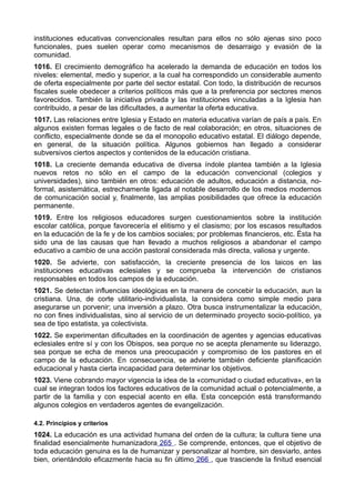 instituciones educativas convencionales resultan para ellos no sólo ajenas sino poco 
funcionales, pues suelen operar como mecanismos de desarraigo y evasión de la 
comunidad. 
1016. El crecimiento demográfico ha acelerado la demanda de educación en todos los 
niveles: elemental, medio y superior, a la cual ha correspondido un considerable aumento 
de oferta especialmente por parte del sector estatal. Con todo, la distribución de recursos 
fiscales suele obedecer a criterios políticos más que a la preferencia por sectores menos 
favorecidos. También la iniciativa privada y las instituciones vinculadas a la Iglesia han 
contribuido, a pesar de las dificultades, a aumentar la oferta educativa. 
1017. Las relaciones entre Iglesia y Estado en materia educativa varían de país a país. En 
algunos existen formas legales o de facto de real colaboración; en otros, situaciones de 
conflicto, especialmente donde se da el monopolio educativo estatal. El diálogo depende, 
en general, de la situación política. Algunos gobiernos han llegado a considerar 
subversivos ciertos aspectos y contenidos de la educación cristiana. 
1018. La creciente demanda educativa de diversa índole plantea también a la Iglesia 
nuevos retos no sólo en el campo de la educación convencional (colegios y 
universidades), sino también en otros: educación de adultos, educación a distancia, no-formal, 
asistemática, estrechamente ligada al notable desarrollo de los medios modernos 
de comunicación social y, finalmente, las amplias posibilidades que ofrece la educación 
permanente. 
1019. Entre los religiosos educadores surgen cuestionamientos sobre la institución 
escolar católica, porque favorecería el elitismo y el clasismo; por los escasos resultados 
en la educación de la fe y de los cambios sociales; por problemas financieros, etc. Ésta ha 
sido una de las causas que han llevado a muchos religiosos a abandonar el campo 
educativo a cambio de una acción pastoral considerada más directa, valiosa y urgente. 
1020. Se advierte, con satisfacción, la creciente presencia de los laicos en las 
instituciones educativas eclesiales y se comprueba la intervención de cristianos 
responsables en todos los campos de la educación. 
1021. Se detectan influencias ideológicas en la manera de concebir la educación, aun la 
cristiana. Una, de corte utilitario-individualista, la considera como simple medio para 
asegurarse un porvenir; una inversión a plazo. Otra busca instrumentalizar la educación, 
no con fines individualistas, sino al servicio de un determinado proyecto socio-político, ya 
sea de tipo estatista, ya colectivista. 
1022. Se experimentan dificultades en la coordinación de agentes y agencias educativas 
eclesiales entre sí y con los Obispos, sea porque no se acepta plenamente su liderazgo, 
sea porque se echa de menos una preocupación y compromiso de los pastores en el 
campo de la educación. En consecuencia, se advierte también deficiente planificación 
educacional y hasta cierta incapacidad para determinar los objetivos. 
1023. Viene cobrando mayor vigencia la idea de la «comunidad o ciudad educativa», en la 
cual se integran todos los factores educativos de la comunidad actual o potencialmente, a 
partir de la familia y con especial acento en ella. Esta concepción está transformando 
algunos colegios en verdaderos agentes de evangelización. 
4.2. Principios y criterios 
1024. La educación es una actividad humana del orden de la cultura; la cultura tiene una 
finalidad esencialmente humanizadora 265 . Se comprende, entonces, que el objetivo de 
toda educación genuina es la de humanizar y personalizar al hombre, sin desviarlo, antes 
bien, orientándolo eficazmente hacia su fin último 266 , que trasciende la finitud esencial 
 