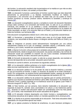 del hombre. La educación resultará más humanizadora en la medida en que más se abra 
a la trascendencia, es decir, a la verdad y al Sumo Bien. 
1025. La educación humaniza y personaliza al hombre cuando logra que éste desarrolle 
plenamente su pensamiento y su libertad, haciéndolos fructificar en hábitos de 
comprensión y de comunión con la totalidad del orden real, por los cuales el mismo 
hombre humaniza su mundo, produce cultura, transforma la sociedad y construye la 
historia 267 . 
1026. La educación evangelizadora asume y completa la noción de educación liberadora 
porque debe contribuir a la conversión del hombre total, no sólo en su yo profundo e 
individual, sino también en su yo periférico y social, orientándolo radicalmente a la 
genuina liberación cristiana que abre al hombre a la plena participación en el misterio de 
Cristo resucitado, es decir, a la comunión filial con el Padre y a la comunión fraterna con 
todos los hombres, sus hermanos 268 . 
Esta educación evangelizadora deberá reunir, entre otras, las siguientes características: 
1027. a) Humanizar y personalizar al hombre para crear en él el lugar donde pueda 
revelarse y ser escuchada la Buena Nueva: el designio salvífico del Padre en Cristo y su 
Iglesia; 
1028. b) Integrarse al proceso social latinoamericano impregnado por una cultura 
radicalmente cristiana en la cual, sin embargo, coexisten valores y antivalores, luces y 
sombras y, por lo tanto, necesita ser constantemente reevangelizada; 
1029. c) Ejercer la función crítica propia de la verdadera educación, procurando regenerar 
permanentemente, desde el ángulo de la educación, las pautas culturales y las normas de 
interacción social que posibiliten la creación de una nueva sociedad, verdaderamente 
participativa y fraterna, es decir, educación para la justicia; 
1030. d) Convertir al educando en sujeto, no sólo de su propio desarrollo, sino también al 
servicio del desarrollo de la comunidad: educación para el servicio. 
Teniendo en cuenta lo anterior, se enumeran los siguientes criterios: 
1031. a) La educación católica pertenece a la misión evangelizadora de la Iglesia 269 y 
debe anunciar explícitamente a Cristo Liberador 270 . 
1032. b) La educación católica no ha de perder de vista la situación histórica y concreta 
en que se encuentra el hombre, a saber, su situación de pecado en el orden individual y 
social. Por consiguiente, se propone formar personalidades fuertes, capaces de resistir al 
relativismo debilitante y vivir coherentemente las exigencias del bautismo (EC 12). 
1033. c) La educación católica ha de producir los agentes para el cambio permanente y 
orgánico que requiere la sociedad de América Latina (Med. Educación II, 8) mediante una 
formación cívica y política inspirada en la enseñanza social de la Iglesia (Juan Pablo II, 
Discurso inaugural I 9: AAS 71 p. 195). 
1034. d) Todo hombre, por ser persona, tiene derecho inalienable a la educación que 
responda al propio fin, carácter, sexo; acomodada a la cultura y a las tradiciones patrias 
271 . Quienes no reciben esta educación deben ser considerados como los más pobres 
272 , por lo tanto, más necesitados de la acción educadora de la Iglesia. 
1035. e) El educador cristiano desempeña una misión humana y evangelizadora. Las 
instituciones educativas de la Iglesia reciben un mandato apostólico de la Jerarquía 273 . 
1036. f) La familia es la primera responsable de la educación. Toda tarea educadora debe 
capacitarla a fin de permitirle ejercer esa misión. 
1037. g) La Iglesia proclama la libertad de enseñanza, no para favorecer privilegios o 
 