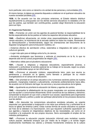lucro particular, sino como un derecho a la verdad de las personas y comunidades 274 . 
Al mismo tiempo, la Iglesia se presenta dispuesta a colaborar en el quehacer educativo de 
nuestra sociedad pluralista 275 . 
1038. h) De acuerdo con los dos principios anteriores, el Estado debería distribuir 
equitativamente su presupuesto con los demás servicios educativos no estatales a fin de 
que los padres, que también son contribuyentes, puedan elegir libremente la educación 
para sus hijos. 
4.3. Sugerencias Pastorales 
1039. —Fomentar, en unión con los agentes de pastoral familiar, la responsabilidad de la 
familia especialmente de los padres en todos los aspectos del proceso educativo. 
1040. —Reafirmar eficazmente, sin olvidar otras responsabilidades de la Iglesia en el 
campo educativo, la importancia de la escuela católica en todos los niveles, favoreciendo 
su democratización y transformándola, según las orientaciones del Documento de la 
Sagrada Congregación para la Educación Católica, en: 
—Instancia efectiva de asimilación crítica, sistemática e integradora del saber y de la 
cultura en general; 
—Lugar más apto para el diálogo entre la fe y la ciencia; 
—Ambiente privilegiado que favorezca y estimule el crecimiento en la fe, lo que no 
depende sólo de los cursos programados de religión 276 ; 
—Alternativa válida para el pluralismo educacional. 
1041. —Ayudar a religiosos y religiosas educadores, especialmente jóvenes, a 
redescubrir y profundizar el sentido pastoral de su trabajo en la escuela, según su propio 
carisma, prestándoles apoyo en tan difícil tarea. 
1042. —Promover al educador cristiano, especialmente laico, para que asuma su 
pertenencia y ubicación en la Iglesia, como llamado a participar de su misión 
evangelizadora en el campo de la educación. 
1043. —Dar prioridad en el campo educativo a los numerosos sectores pobres de nuestra 
población, marginados material y culturalmente, orientando preferentemente hacia ellos, 
de acuerdo con el Ordinario del lugar, los servicios y recursos educativos de la Iglesia. 
1044. —Igualmente es prioritaria la educación de líderes y agentes de cambio. 
1045. —Acompañar la alfabetización de los grupos marginales con acciones educativas 
que los ayuden a comunicarse eficazmente; tomar conciencia de sus deberes y derechos; 
comprender la situación en que viven y discernir sus causas; capacitarse para organizarse 
en lo civil, lo laboral y político y poder así participar plenamente en los procesos decisorios 
que les atañen. 
1046. —Sin descuidar los compromisos educativos escolares actuales, es urgente 
responder con generosidad e imaginación a los retos que enfrenta hoy y enfrentará en el 
futuro la Iglesia de América Latina. Estas nuevas formas de acción educativa no pueden 
ser fruto de la veleidad o la improvisación, sino que requieren suficiente capacitación en 
sus agentes y basarse en diagnósticos objetivos de las necesidades, así como en el 
inventario y la evaluación de sus propios recursos. Sería aconsejable el empleo de los 
métodos participativos. 
1047. —Promover la educación popular (educación informal) para revitalizar nuestra 
cultura popular, alentando ensayos que por medio de la imagen y el sonido hagan 
creativamente manifiestos los valores y símbolos hondamente cristianos de la cultura 
 