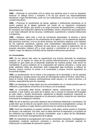latinoamericana. 
1048. —Estimular la comunidad civil en todos sus sectores para lo cual es necesario 
instaurar un diálogo franco y receptivo a fin de que asuma sus responsabilidades 
educativas y logre transformarse, junto con sus instituciones y recursos, en una auténtica 
«ciudad educativa». 
1049. —Promover la coordinación de tareas, agentes e instituciones educativas en la 
acción pastoral de la Iglesia particular por medio de un organismo competente 
dependiente del Obispo, que tendrá a su cargo funciones de planeamiento y evaluación. 
Es necesaria una evaluación objetiva de actividades, obras y situaciones que pueda llevar 
a una mejor utilización de los recursos, modificando, suprimiendo o creando instituciones 
o programas. 
1050. —Elaborar, sobre todo a nivel de comisiones episcopales, la doctrina o teoría 
educativa cristiana, basada en las enseñanzas de la Iglesia y en la experiencia pastoral. 
Ello permitiría examinar, a la luz de dicha doctrina, los principios objetivos y los métodos 
de los sistemas educativos vigentes para interpretarlos adecuadamente y evaluar 
críticamente sus resultados. Partiendo de esta teoría, es urgente la elaboración de un 
proyecto educativo cristiano 277 a nivel nacional o continental en el que se han de 
inspirar, luego, los idearios concretos de las distintas instituciones educativas. 
4.4. Universidades 
1051. En los últimos diez años se experimenta una enorme demanda de enseñanza 
superior, con el ingreso en masa de los jóvenes latinoamericanos a las universidades 
motivado en gran parte por el desarrollo acelerado de nuestros países. Este hecho ha 
manifestado el grave problema de la incapacidad del sistema educativo y social para 
poder satisfacer todas las demandas; esta incapacidad deja frustrados a millares de 
jóvenes, porque muchos no entran a la universidad y porque muchos egresados no 
encuentran empleo. 
1052. La secularización de la cultura y los progresos de la tecnología y de los estudios 
antropológicos y sociales ponen una serie de interrogantes sobre el hombre, sobre Dios y 
sobre el mundo. Esto produce confrontaciones entre ciencia y fe, entre la técnica y el 
hombre, especialmente para los creyentes. 
1053. Las ideologías en boga saben que las universidades son un campo propicio para su 
infiltración y para obtener el dominio en la cultura y en la sociedad. 
1054. La universidad debe formar verdaderos líderes, constructores de una nueva 
sociedad, y esto implica, por parte de la Iglesia, dar a conocer el mensaje del Evangelio 
en este medio y hacerlo eficazmente, respetando la libertad académica, inspirando su 
función creativa, haciéndose presente en la educación política y social de sus miembros, 
iluminando la investigación científica. 
1055. De ahí la atención que todos debemos dar al ambiente intelectual y universitario. Se 
puede decir que se trata de una opción clave y funcional de la evangelización, porque, de 
lo contrario, perdería un lugar decisivo para iluminar los cambios de estructuras. 
1056. Como los resultados no pueden medirse a corto plazo, podría quedar la impresión 
de fracaso y de ineficacia. Con todo, esto no debe disminuir la esperanza y el empeño de 
los cristianos que trabajan en el campo universitario, pues a pesar de las dificultades, 
colaboran en la misión evangelizadora de la Iglesia. 
1057. Es importante la evangelización del mundo universitario (docentes, investigadores y 
estudiantes) mediante oportunos contactos y servicios de animación pastoral en 
instituciones no eclesiales de educación superior. 
 