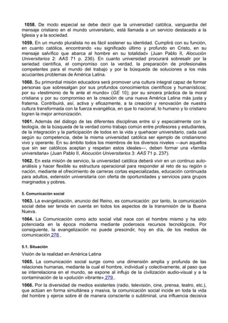 1058. De modo especial se debe decir que la universidad católica, vanguardia del 
mensaje cristiano en el mundo universitario, está llamada a un servicio destacado a la 
Iglesia y a la sociedad. 
1059. En un mundo pluralista no es fácil sostener su identidad. Cumplirá con su función, 
en cuanto católica, encontrando «su significado último y profundo en Cristo, en su 
mensaje salvífico que abarca al hombre en su totalidad» (Juan Pablo II, Alocución 
Universitarios 2: AAS 71 p. 236). En cuanto universidad procurará sobresalir por la 
seriedad científica, el compromiso con la verdad, la preparación de profesionales 
competentes para el mundo del trabajo y por la búsqueda de soluciones a los más 
acuciantes problemas de América Latina. 
1060. Su primordial misión educadora será promover una cultura integral capaz de formar 
personas que sobresalgan por sus profundos conocimientos científicos y humanísticos; 
por su «testimonio de fe ante el mundo» (GE 10); por su sincera práctica de la moral 
cristiana y por su compromiso en la creación de una nueva América Latina más justa y 
fraterna. Contribuirá, así, activa y eficazmente, a la creación y renovación de nuestra 
cultura transformada con la fuerza evangélica, en que lo nacional, lo humano y lo cristiano 
logren la mejor armonización. 
1061. Además del diálogo de las diferentes disciplinas entre sí y especialmente con la 
teología, de la búsqueda de la verdad como trabajo común entre profesores y estudiantes, 
de la integración y la participación de todos en la vida y quehacer universitario, cada cual 
según su competencia, debe la misma universidad católica ser ejemplo de cristianismo 
vivo y operante. En su ámbito todos los miembros de los diversos niveles —aun aquellos 
que sin ser católicos aceptan y respetan estos ideales—, deben formar una «familia 
universitaria» (Juan Pablo II, Alocución Universitarios 3: AAS 71 p. 237). 
1062. En esta misión de servicio, la universidad católica deberá vivir en un continuo auto-análisis 
y hacer flexible su estructura operacional para responder al reto de su región o 
nación, mediante el ofrecimiento de carreras cortas especializadas, educación continuada 
para adultos, extensión universitaria con oferta de oportunidades y servicios para grupos 
marginados y pobres. 
5. Comunicación social 
1063. La evangelización, anuncio del Reino, es comunicación: por tanto, la comunicación 
social debe ser tenida en cuenta en todos los aspectos de la transmisión de la Buena 
Nueva. 
1064. La Comunicación como acto social vital nace con el hombre mismo y ha sido 
potenciada en la época moderna mediante poderosos recursos tecnológicos. Por 
consiguiente, la evangelización no puede prescindir, hoy en día, de los medios de 
comunicación 278 . 
5.1. Situación 
Visión de la realidad en América Latina 
1065. La comunicación social surge como una dimensión amplia y profunda de las 
relaciones humanas, mediante la cual el hombre, individual y colectivamente, al paso que 
se interrelaciona en el mundo, se expone al influjo de la civilización audio-visual y a la 
contaminación de la «polución vibrante» 279 . 
1066. Por la diversidad de medios existentes (radio, televisión, cine, prensa, teatro, etc.), 
que actúan en forma simultánea y masiva, la comunicación social incide en toda la vida 
del hombre y ejerce sobre él de manera consciente o subliminal, una influencia decisiva 
 